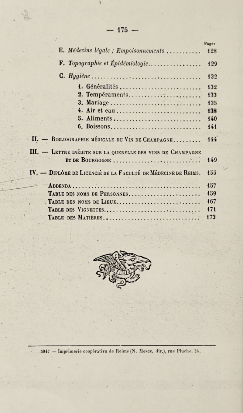 I — 175 — E. Médecine légale ; Empoisonnements 128 F. Topographie et Épidémiologie 129 C. Hggiène 132 1. Généralités 132 2. Tempéraments 133 3. Mariage 135 4. Air et eau 138 5. Aliments 140 6. Boissons 141 • II. — Bibliographie médicale du Vin de Champagne 144 * r * III. — Lettre inédite sur la querelle des vins de Champagne et de Bourgogne *... 149 IV. — Diplôme de Licencié de la Faculté de Médecine de Reims. 155 Addenda 157 Table des noms de Personnes 159 . Table des noms de Lieux 167 Table des Vignettes 171 Table des Matières 173 5947 — Imprimerie coopérative de Reims (N. Moscr, dir,), rue Pluche, 24.