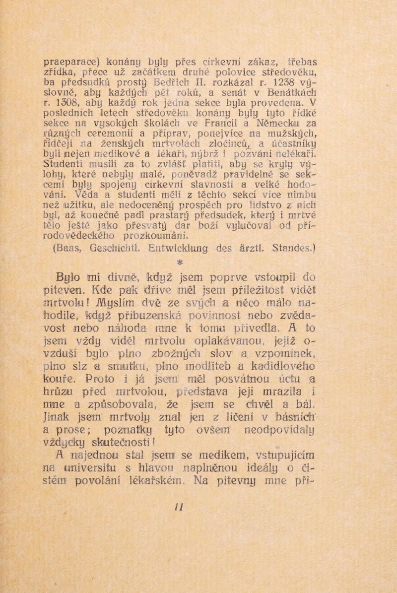 praeparaoe) konány byly přes církevní zákaz, třebas zřídka, přece už začátkem druhé polovice středověku, ba předsudků prostý Bedřich íL rozkázal r. 1238 vý- slovně, aby každých pět roků, a senát v Benátkách r. 1308, aby každý rok jciina sekce byla provedena, V posledních letech středověku konány byly tyto řídké sekce na vysokých školách ve Francii a Německu za různých ceremonií a příprav, ponejvíce na mužských, řidčeji na ženských inrtvolácli zločinců^ a účastníky byli nejen .medikové a lékaři, nýbrž i pozváni nelékaři. Studenti musili za to zvlášf platiíl, aby se kryly vý- lohy, které nebyly malé, poněimdž pravidelně se sek- cemi byly spojeny církevní slavnosti a velké hods - vánL Věda a studenti měli z těchto sekcí více nimbu než užitku, ale nedoceněný prospěch pro lidstvo z nich byl, až konečně padl prastarý předsudek, který i mrtvé tělo Ještě jako přesvatý dar boží vylučoval od pří- rodovědeckého prozkoumání, (Baas, GesciiicíitL Eittwicklung des árzti. Standes,) Bylo mi divoé, když jsem poprvé vstoupil do piteven. Kde piak dříve měl jsem příležitost vidět mrtvolu! Myslím dvě; ze svýdi a něco málo na- hodile, když příbuzenská povinnost nebo zvěda- vost nebo náhoda mne k tornu přivedla. A to jsem vždy viděl mrtvoki oplakávanou, jejíž o- vzduší bylo plno zbožných slov a vzporaínek, plno slz a smutku, plno modliteb a kadidlového kouře. Proto i já jseni rněi posvátnou úctu a hrůzu před mrtvolou, představa její mrazila i mne a způsobovala, že jsem se chvěl a bát Jinak jsem mrtvoly znal jen z líčení v básních' a prose; poznatkjy tyto ovšem' neodpovídaly vždycky skutečnosti ? ň. najednou stal jsem' se medikem, vstupujícím ne universitu s hlavou naplněnou ideály o či- stém povoláni lékařském. Na pitevny mne při-