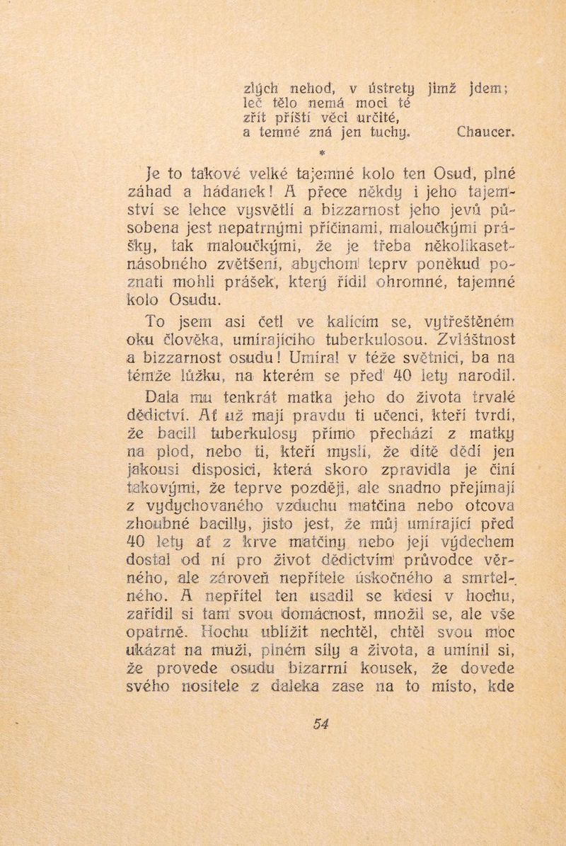 zlých nehod, v ústrety jimž jdem; leč tělo nemá moci té zřít příští věci určité, a temné zná jen tuchy. Chaucer. * Je to takové velké tajemné kolo ten Osud, plné záhad a hádanek 1 A přece někdy i jeho tajem- ství se lehce vysvětlí a bizzarnost jeho jevů pů- sobena jest nepatrnými příčinami, maloučkými prá- šky, tak maloučkými, že je třeba někoiikaset- násobného zvětšeni, abychom: íeprv poněkud po- znat! mohli prášek, který řídil ohromné, tajemné kolo Osudu. To jsem asi četl ve kalícím se, vytřeštěném oku člověka, umírajícího tubcrkulosou. Zvláštnost a bizzarnost osudu! Umíral v téže světnici, ba na íéraže lůžku, na kterém se přeď 40 lety narodil. Dala mu tenkrát matka jeho do života trvalé dědictví. Ať už mají pravdu ti učenci, kteří tvrdí, že bacil! tuberkulosy přímo přechází z matky na plod, nebo ti, kteří mysli, že dítě dědí jen jakousi disposici, která skoro zpravidla je činí takovými, že teprve později, ale snadno přejímají z vydychovaného vzduchu matčina nebo otcova zhoubné baciliy, jisto jest, že můj umírající před 40 lety af z krve matčiny nebo její výdechem dostal od ní pro život dědictvím' průvodce věr- ného, ale zároveň nepřítele úskočného a smrtel- ného. A nepřítel ten usadil se kdesi v hochu, zařídil si tairi svou domácnost, množil se, ale vše opatrně. Hochu ublížit nechtěl, chtěl svou mJoc ukázat na muži, plném sily a života, a umínil si, že provede osudu bizarrní kousek, že dovede svého nositele z daleka zase na to místo, kde