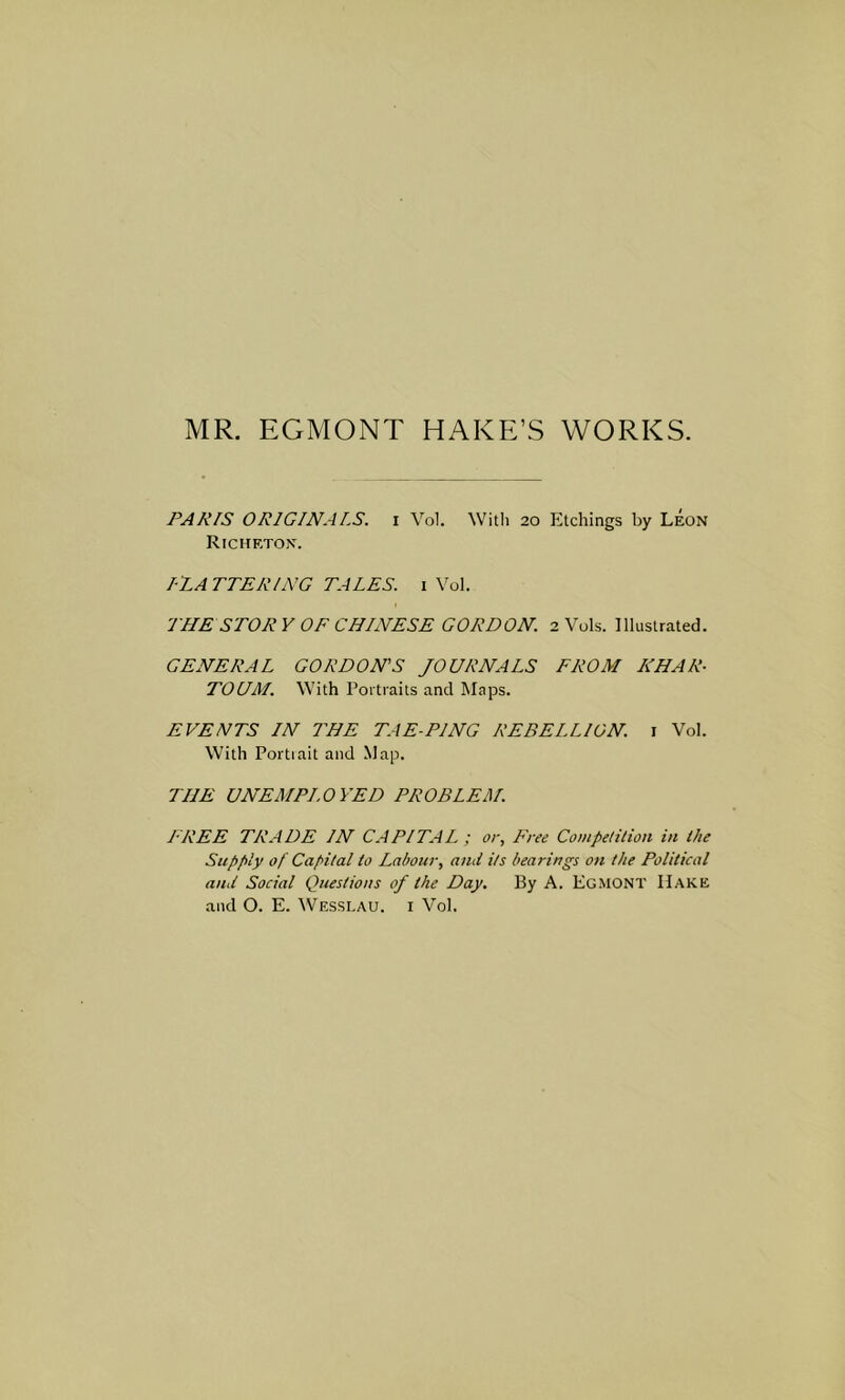 MR. EGMONT HAKE’S WORKS. PARIS ORIGINALS, i Vol. Witli 20 Etchings by Leon Richeton. I 'LA TTERING TALES, i Yol. THE STORY OF CHINESE GORDON. 2 Vols. Illustrated. GENERAL GORDON’S JOURNALS FROM KHAR- TOUM. With Portraits and INIaps. EVENTS IN THE TAE-PING REBELLION, i Vol. With Portiait and Map. THE UNEMPLOYED PROBLEM. I-REE TRADE IN CAPITAL ; or. Free Competition in the Supply of Capital to Labour, and its bearings on the Political and Social Questions of the Day. By A. Egmont Hake and O. E. Wesslau. i Vol.