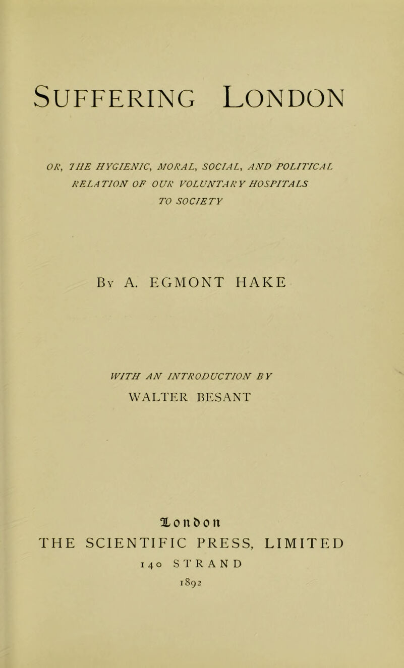 OR, THE HYGIENIC, MORAL, SOCIAL, AND POLITICAL RELATION OF OUR VOLUNTARY HOSPITALS TO SOCIETY Bv A. EGMONT HAKE WITH AN INTRODUCTION BY WALTER BESANT % 0 n 0 n THE SCIENTIFIC PRESS, LIMITED 140 STRAND 1892
