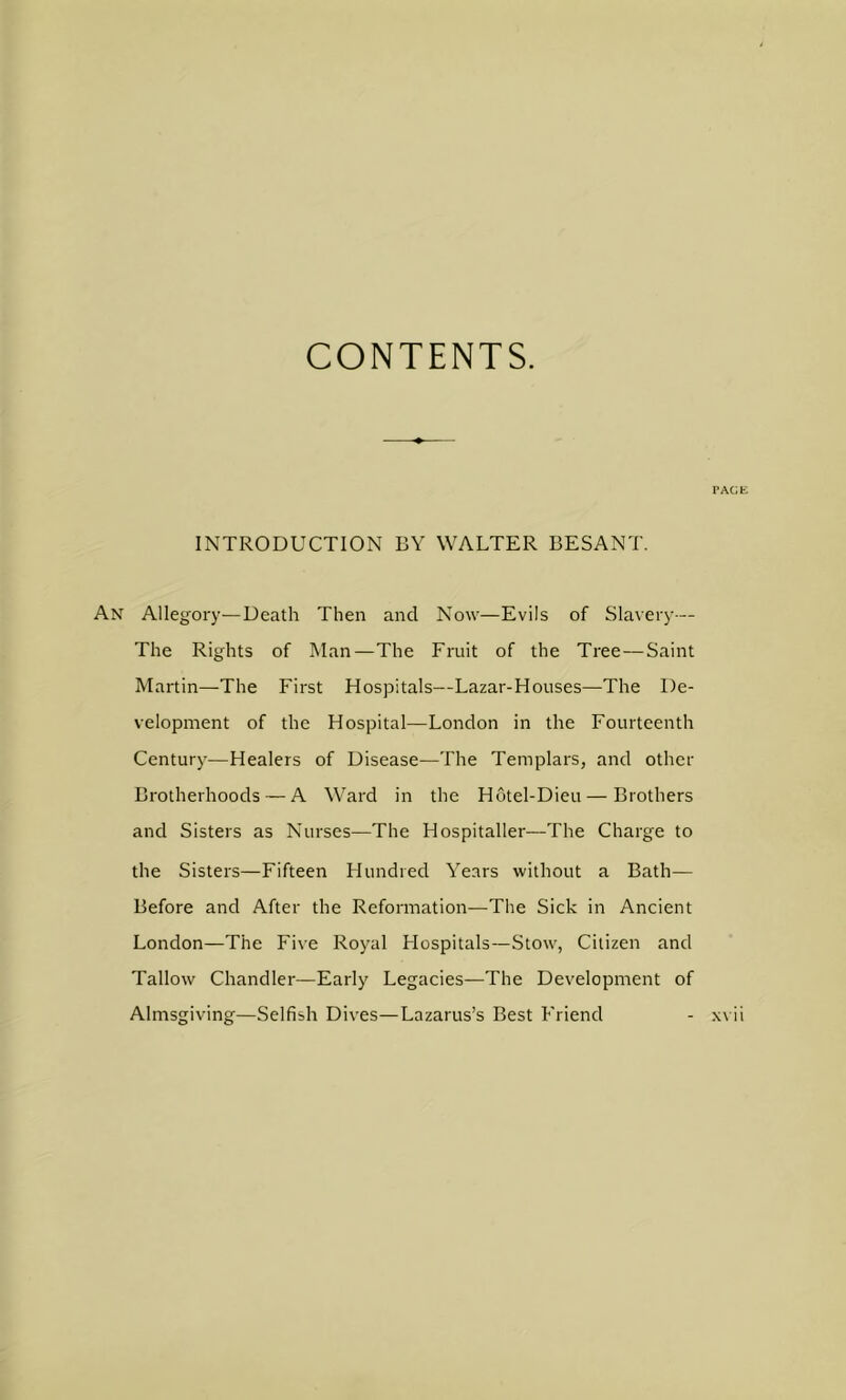CONTENTS. TACJE INTRODUCTION BY WALTER BESANT. An Allegory—Death Then and Now—Evils of Slavery— The Rights of Man—The Fruit of the Tree—Saint Martin—The First Hospitals—Lazar-Houses—The De- velopment of the Hospital—London in the Fourteenth Century—Healers of Disease—The Templars, and other Brotherhoods — A Ward in the Hotel-Dieu — Brothers and Sisters as Nurses—The Hospitaller—The Charge to the Sisters—Fifteen Hundred Years without a Bath— Before and After the Reformation—The Sick in Ancient London—The Five Royal Hospitals—Stow, Citizen and Tallow Chandler—Early Legacies—The Development of Almsgiving—Selfish Dives—Lazarus’s Best Friend xvii