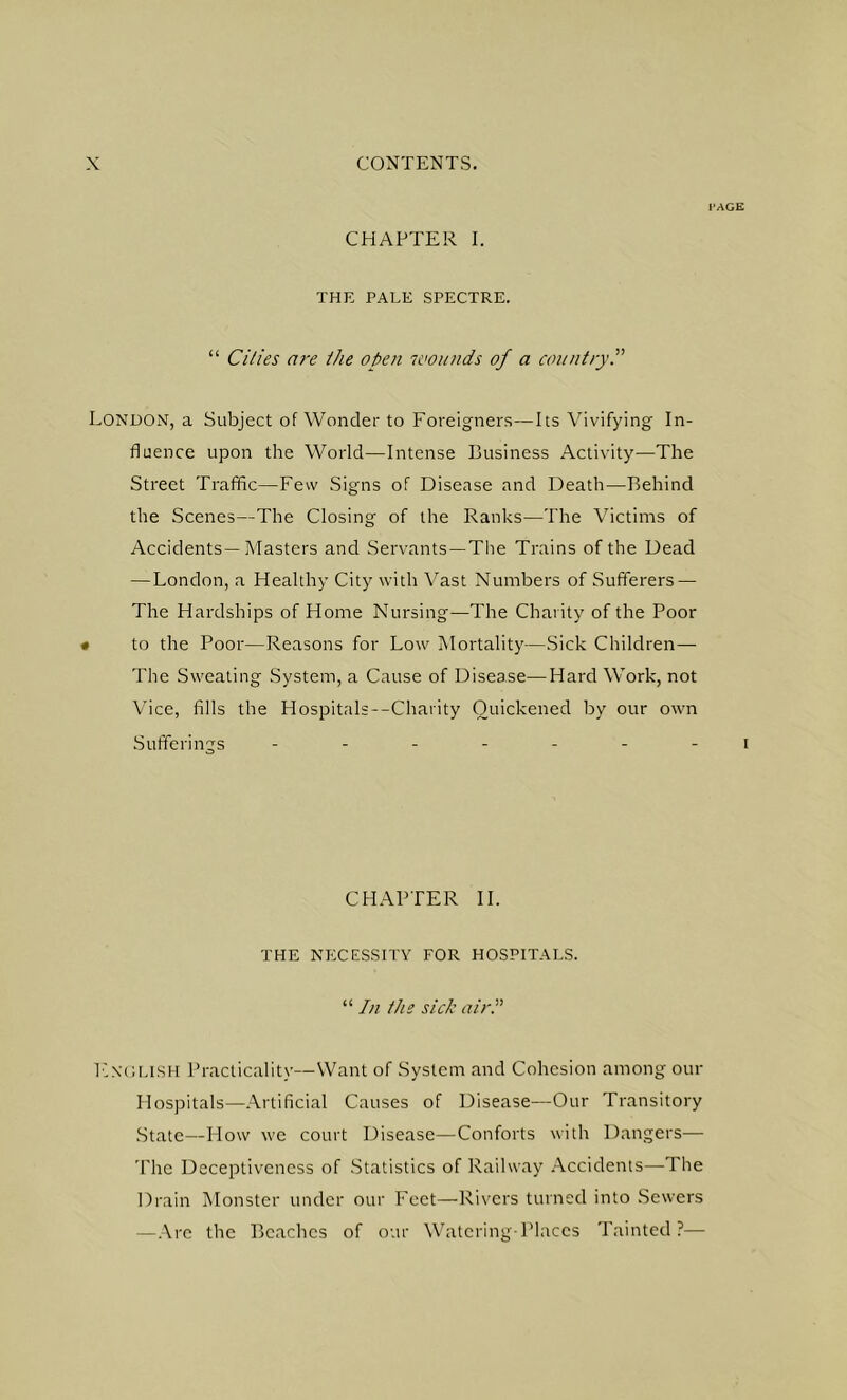I'AGE CHAPTER I. THE PALE SPECTRE. “ Cities are the open wounds of a countryP London, a Subject of Wonder to Foreigners—Its Vivifying In- fluence upon the World—Intense Eusiness Activity—The Street Traffic—Few Signs of Disease and Death—Behind the Scenes—The Closing of the Ranks—The Victims of Accidents—Masters and Servants—The Trains of the Dead — London, a Healthy City with Vast Numbers of Sufferers — The Hardships of Home Nursing—The Charity of the Poor • to the Poor—Reasons for Low Mortality—Sick Children— The Sweating System, a Cause of Disease—Hard Work, not Vice, fills the Hospitals--Charity Quickened by our own Sufferings ------- i CHAPTER 11. THE NECESSITY FOR HOSPITALS. “ In the sick air. Encllsh Practicality—Want of System and Cohesion among our Hospitals—Artificial Causes of Disease—Our Transitory State—How we court Disease—Conforts with Dangers— The Deceptivencss of Statistics of Railway .Accidents—The Drain Monster under our Feet—Rivers turned into Sewers —.Are the Beaches of otir Watering Phices Ttiintcd?—