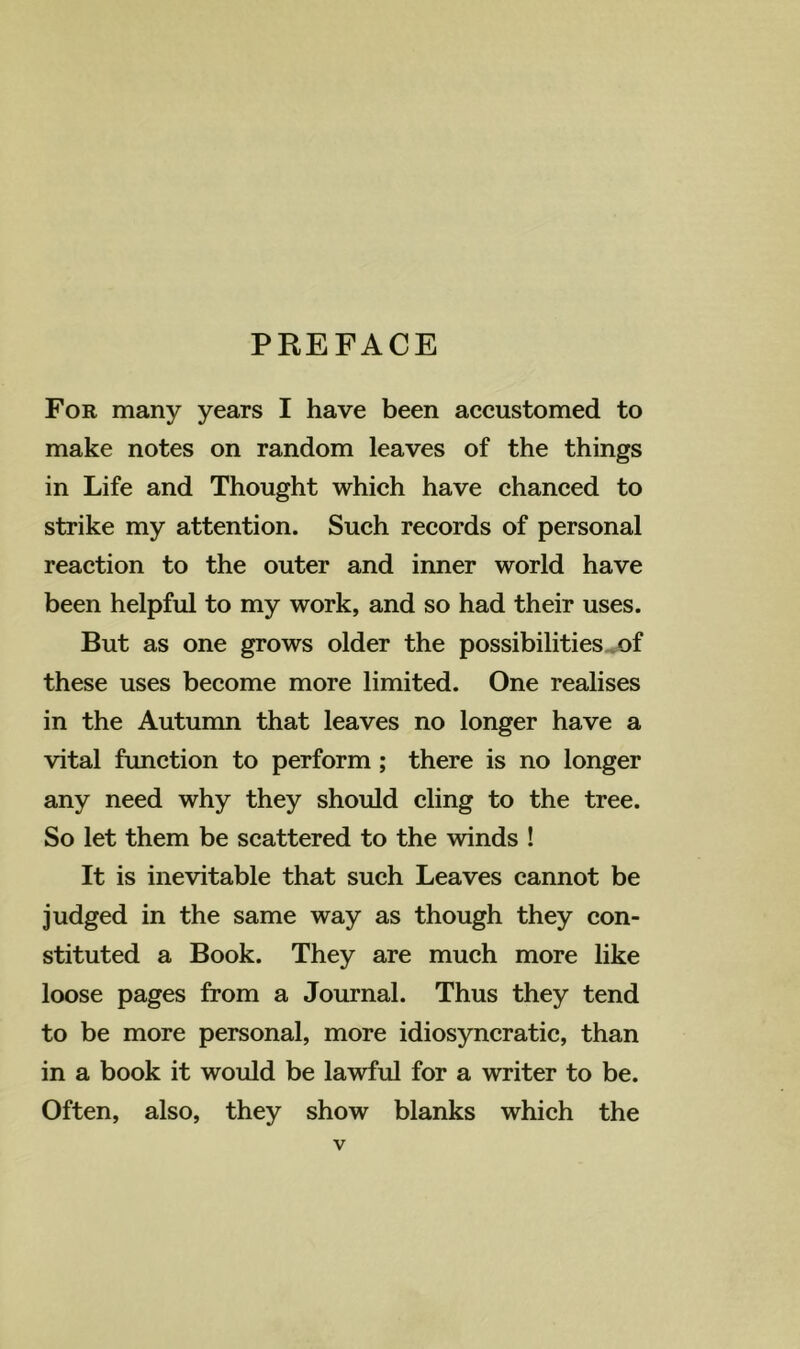 PREFACE For many years I have been accustomed to make notes on random leaves of the things in Life and Thought which have chanced to strike my attention. Such records of personal reaction to the outer and inner world have been helpful to my work, and so had their uses. But as one grows older the possibilities ^of these uses become more limited. One realises in the Autunrn that leaves no longer have a vital fimction to perform; there is no longer any need why they should cling to the tree. So let them be scattered to the winds ! It is inevitable that such Leaves cannot be judged in the same way as though they con- stituted a Book. They are much more like loose pages from a Journal. Thus they tend to be more personal, more idiosyncratic, than in a book it would be lawful for a writer to be. Often, also, they show blanks which the