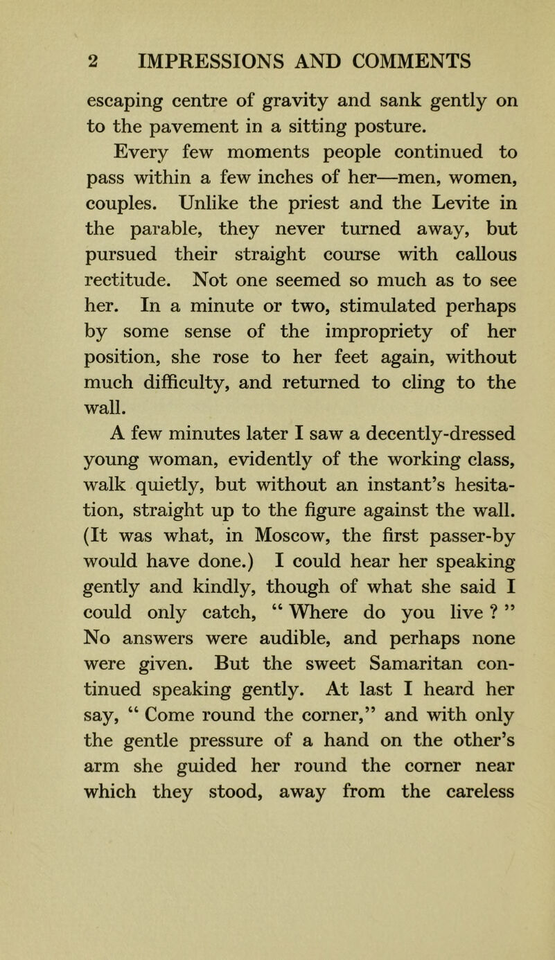 escaping centre of gravity and sank gently on to the pavement in a sitting posture. Every few moments people continued to pass within a few inches of her—men, women, couples. Unlike the priest and the Levite in the parable, they never turned away, but pursued their straight course with callous rectitude. Not one seemed so much as to see her. In a minute or two, stimulated perhaps by some sense of the impropriety of her position, she rose to her feet again, without much difficulty, and returned to cling to the wall. A few minutes later I saw a decently-dressed young woman, evidently of the working class, walk quietly, but without an instant’s hesita- tion, straight up to the figure against the wall. (It was what, in Moscow, the first passer-by would have done.) I could hear her speaking gently and kindly, though of what she said I could only catch, “ Where do you live ? ” No answers were audible, and perhaps none were given. But the sweet Samaritan con- tinued speaking gently. At last I heard her say, “ Come round the corner,” and with only the gentle pressure of a hand on the other’s arm she guided her round the corner near which they stood, away from the careless