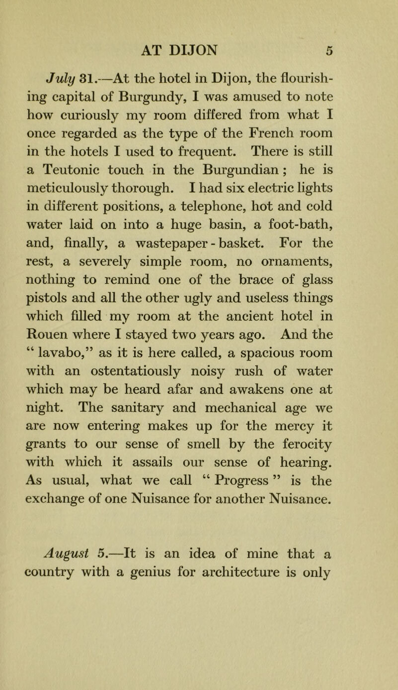 July 31.—At the hotel in Dijon, the flourish- ing capital of Burgundy, I was amused to note how curiously my room differed from what I once regarded as the type of the French room in the hotels I used to frequent. There is still a Teutonic touch in the Burgundian; he is meticulously thorough. I had six electric lights in different positions, a telephone, hot and cold water laid on into a huge basin, a foot-bath, and, finally, a wastepaper - basket. For the rest, a severely simple room, no ornaments, nothing to remind one of the brace of glass pistols and all the other ugly and useless things which filled my room at the ancient hotel in Rouen where I stayed two years ago. And the “ lavabo,” as it is here called, a spacious room with an ostentatiously noisy rush of water which may be heard afar and awakens one at night. The sanitary and mechanical age we are now entering makes up for the mercy it grants to our sense of smell by the ferocity with wliich it assails our sense of hearing. As usual, what we call “ Progress ” is the exchange of one Nuisance for another Nuisance. August 5.—It is an idea of mine that a country with a genius for architecture is only
