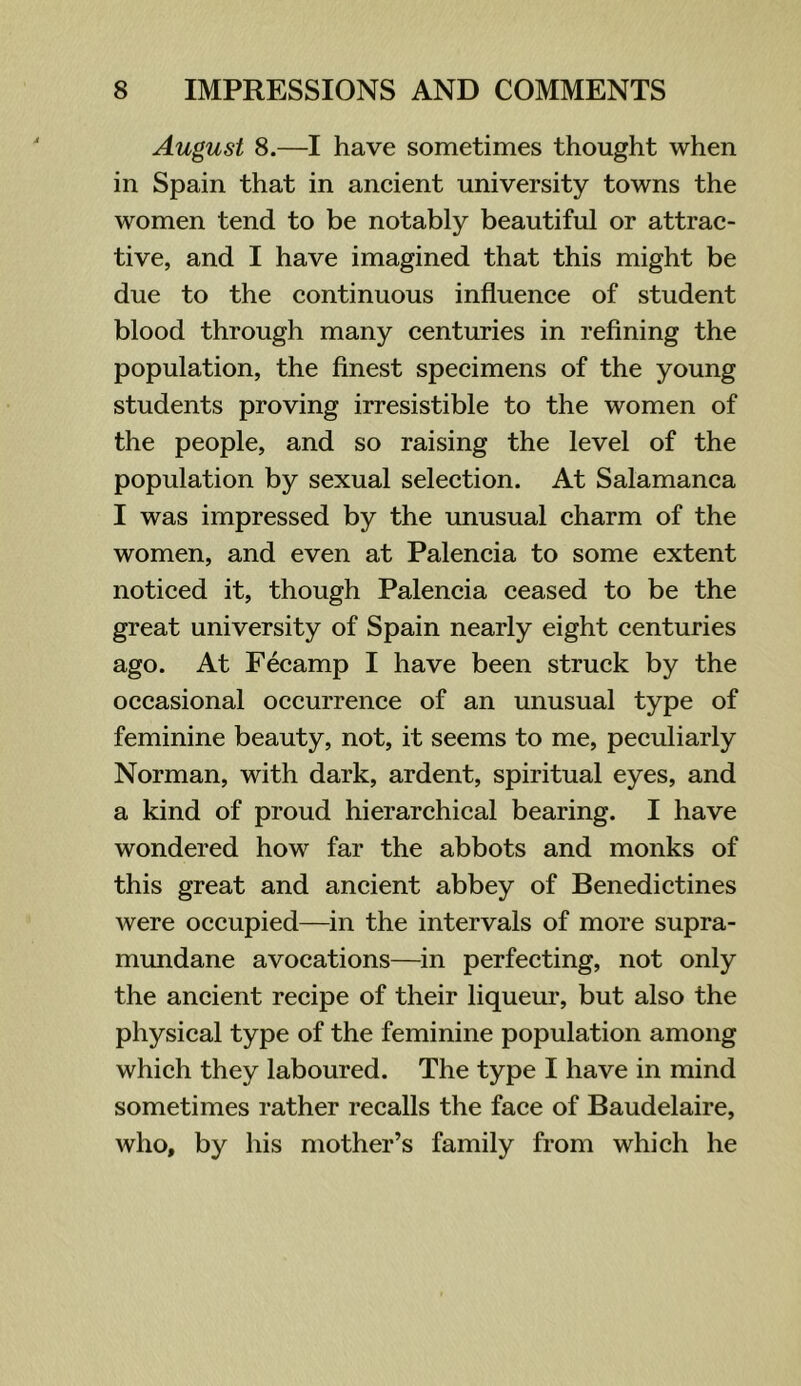 August 8.—I have sometimes thought when in Spain that in ancient university towns the women tend to be notably beautiful or attrac- tive, and I have imagined that this might be due to the continuous influence of student blood through many centuries in refining the population, the finest specimens of the young students proving irresistible to the women of the people, and so raising the level of the population by sexual selection. At Salamanca I was impressed by the unusual charm of the women, and even at Palencia to some extent noticed it, though Palencia ceased to be the great university of Spain nearly eight centuries ago. At Fecamp I have been struck by the occasional occurrence of an unusual type of feminine beauty, not, it seems to me, peculiarly Norman, with dark, ardent, spiritual eyes, and a kind of proud hierarchical bearing. I have wondered how far the abbots and monks of this great and ancient abbey of Benedictines were occupied—in the intervals of more supra- mundane avocations—in perfecting, not only the ancient recipe of their liqueur, but also the physical type of the feminine population among which they laboured. The type I have in mind sometimes rather recalls the face of Baudelaire, who, by his mother’s family from which he