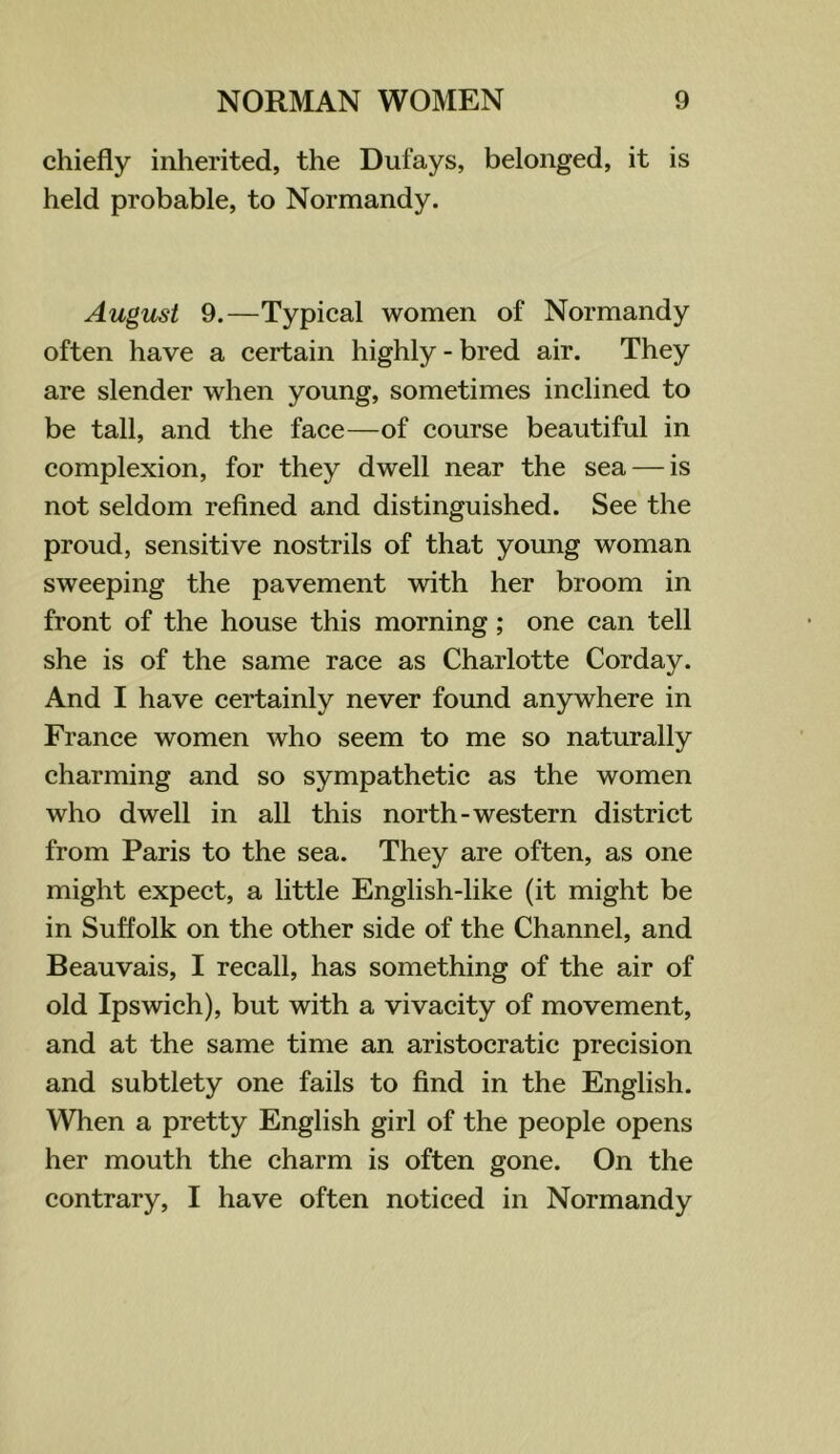 chiefly inherited, the Dufays, belonged, it is held probable, to Normandy. August 9.—Typical women of Normandy often have a certain highly - bred air. They are slender when young, sometimes inclined to be tall, and the face—of course beautiful in complexion, for they dwell near the sea — is not seldom refined and distinguished. See the proud, sensitive nostrils of that young woman sweeping the pavement with her broom in front of the house this morning; one can tell she is of the same race as Charlotte Corday. And I have certainly never found anywhere in France women who seem to me so naturally charming and so sympathetic as the women who dwell in all this north-western district from Paris to the sea. They are often, as one might expect, a little English-like (it might be in Suffolk on the other side of the Channel, and Beauvais, I recall, has something of the air of old Ipswich), but with a vivacity of movement, and at the same time an aristocratic precision and subtlety one fails to find in the English. When a pretty English girl of the people opens her mouth the charm is often gone. On the contrary, I have often noticed in Normandy