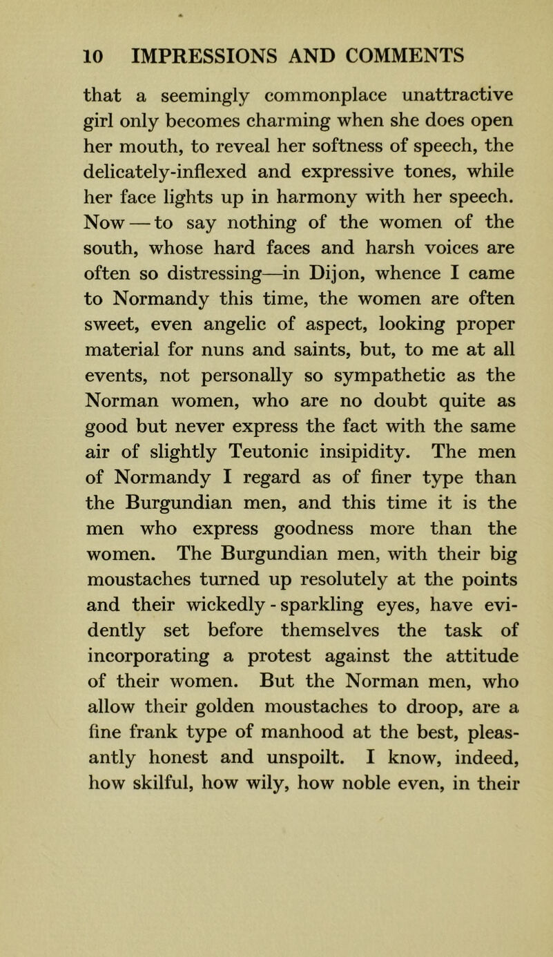 that a seemingly commonplace unattractive girl only becomes charming when she does open her mouth, to reveal her softness of speech, the delicately-inflexed and expressive tones, while her face lights up in harmony with her speech. Now — to say nothing of the women of the south, whose hard faces and harsh voices are often so distressing—in Dijon, whence I came to Normandy this time, the women are often sweet, even angelic of aspect, looking proper material for nuns and saints, but, to me at all events, not personally so sympathetic as the Norman women, who are no doubt quite as good but never express the fact with the same air of slightly Teutonic insipidity. The men of Normandy I regard as of finer type than the Burgundian men, and this time it is the men who express goodness more than the women. The Burgundian men, with their big moustaches turned up resolutely at the points and their wickedly - sparkling eyes, have evi- dently set before themselves the task of incorporating a protest against the attitude of their women. But the Norman men, who allow their golden moustaches to droop, are a fine frank type of manhood at the best, pleas- antly honest and unspoilt. I know, indeed, how skilful, how wily, how noble even, in their