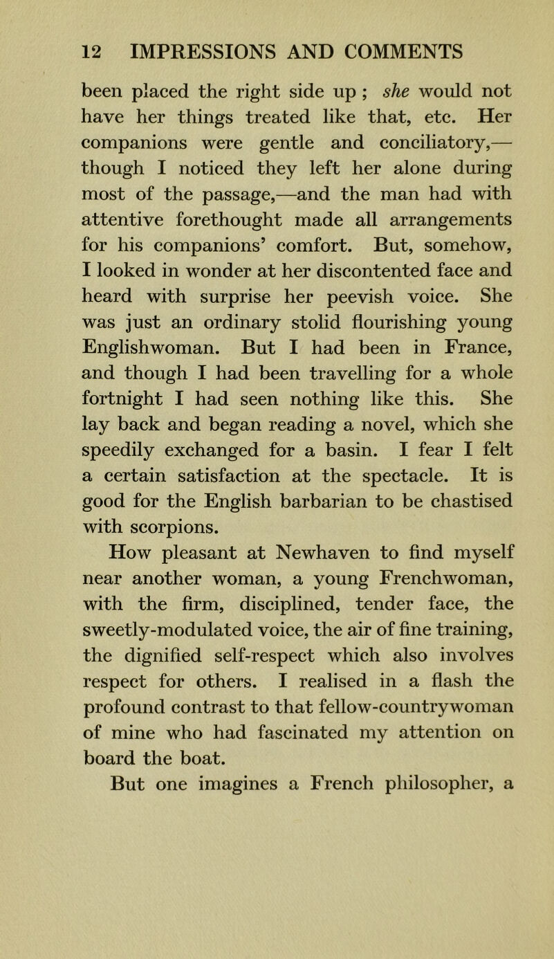 been plaeed the right side up ; she would not have her things treated like that, etc. Her companions were gentle and conciliatory,— though I noticed they left her alone during most of the passage,—and the man had with attentive forethought made all arrangements for his companions’ comfort. But, somehow, I looked in wonder at her discontented face and heard with surprise her peevish voice. She was just an ordinary stolid flourishing young Englishwoman. But I had been in France, and though I had been travelling for a whole fortnight I had seen nothing like this. She lay back and began reading a novel, which she speedily exchanged for a basin. I fear I felt a certain satisfaction at the spectacle. It is good for the English barbarian to be chastised with scorpions. How pleasant at Newhaven to find myself near another woman, a young Frenchwoman, with the firm, disciplined, tender face, the sweetly-modulated voice, the air of fine training, the dignified self-respect which also involves respect for others. I realised in a flash the profound contrast to that fellow-countrywoman of mine who had fascinated my attention on board the boat. But one imagines a French philosopher, a
