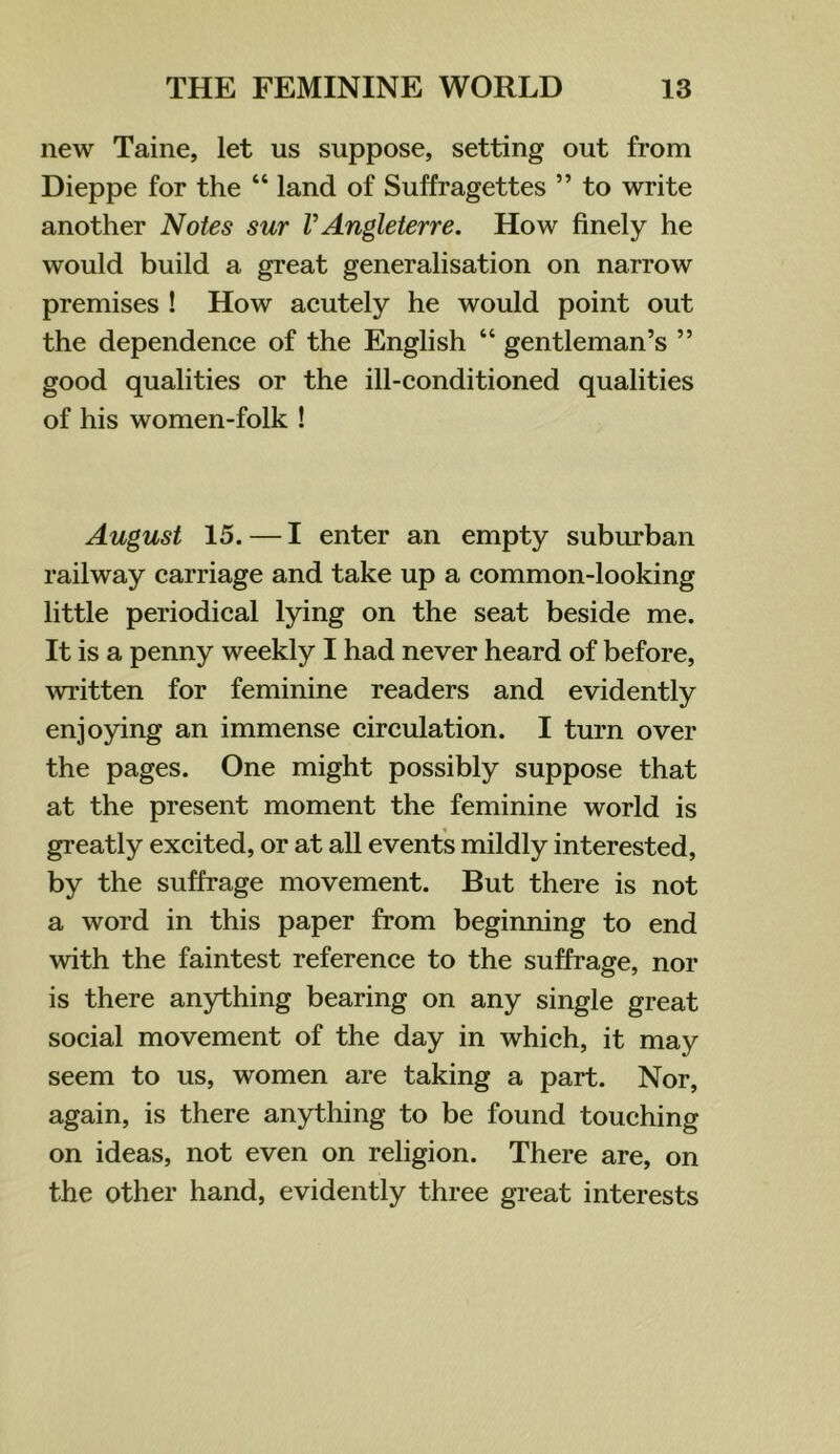 new Taine, let us suppose, setting out from Dieppe for the “ land of Suffragettes ” to write another Notes sur VAngleterre. How finely he would build a great generalisation on narrow premises ! How acutely he would point out the dependence of the English “ gentleman’s ” good qualities or the ill-conditioned qualities of his women-folk ! August 15. — I enter an empty subrrrban railway carriage and take up a common-looking little periodical lying on the seat beside me. It is a penny weekly I had never heard of before, written for feminine readers and evidently enjoying an immense circulation. I turn over the pages. One might possibly suppose that at the present moment the feminine world is greatly excited, or at all events mildly interested, by the suffrage movement. But there is not a word in this paper from beginning to end with the faintest reference to the suffrage, nor is there anything bearing on any single great social movement of the day in which, it may seem to us, women are taking a part. Nor, again, is there anything to be found touching on ideas, not even on religion. There are, on the other hand, evidently three great interests