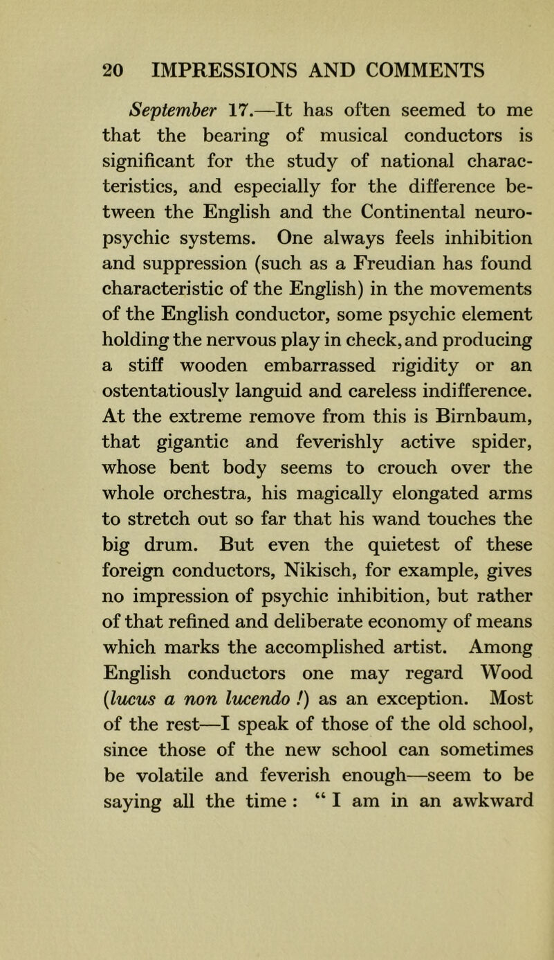 September 17.—It has often seemed to me that the bearing of musical conductors is significant for the study of national charac- teristics, and especially for the difference be- tween the English and the Continental neuro- psychic systems. One always feels inhibition and suppression (such as a Freudian has found characteristic of the English) in the movements of the English conductor, some psychic element holding the nervous play in check, and producing a stiff wooden embarrassed rigidity or an ostentatiously languid and careless indifference. At the extreme remove from this is Birnbaum, that gigantic and feverishly active spider, whose bent body seems to crouch over the whole orchestra, his magically elongated arms to stretch out so far that his wand touches the big drum. But even the quietest of these foreign conductors, Nikisch, for example, gives no impression of psychic inhibition, but rather of that refined and deliberate economy of means which marks the accomplished artist. Among English conductors one may regard Wood {lucus a non lucendo !) as an exception. Most of the rest—I speak of those of the old school, since those of the new school can sometimes be volatile and feverish enough—seem to be saying all the time : “ I am in an awkward