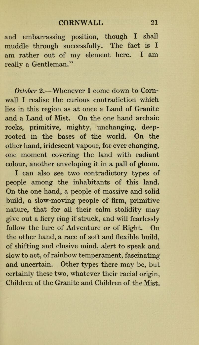and embarrassing position, though I shall muddle through successfully. The fact is I am rather out of my element here. I am really a Gentleman.” October 2.—Whenever I come down to Corn- wall I realise the curious contradiction which lies in this region as at once a Land of Granite and a Land of Mist. On the one hand archaic rocks, primitive, mighty, unchanging, deep- rooted in the bases of the world. On the other hand, iridescent vapour, for ever changing, one moment covering the land with radiant colour, another enveloping it in a pall of gloom. I can also see two contradictory types of people among the inhabitants of this land. On the one hand, a people of massive and solid build, a slow-moving people of firm, primitive nature, that for all their calm stolidity may give out a fiery ring if struck, and will fearlessly follow the lure of Adventure or of Right. On the other hand, a race of soft and flexible build, of shifting and elusive mind, alert to speak and slow to act, of rainbow temperament, fascinating and uncertain. Other types there may be, but certainly these two, whatever their racial origin. Children of the Granite and Children of the Mist.