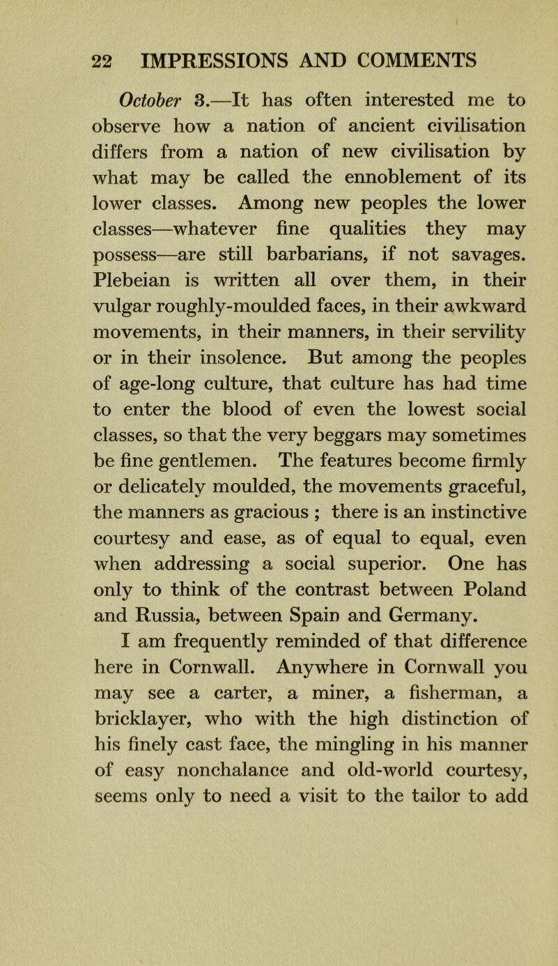October 3.—It has often interested me to observe how a nation of ancient civilisation differs from a nation of new civilisation by what may be called the ennoblement of its lower classes. Among new peoples the lower classes—whatever fine qualities they may possess—are still barbarians, if not savages. Plebeian is written all over them, in their vulgar roughly-moulded faces, in their awkward movements, in their manners, in their servility or in their insolence. But among the peoples of age-long culture, that culture has had time to enter the blood of even the lowest social classes, so that the very beggars may sometimes be fine gentlemen. The features become firmly or delicately moulded, the movements graceful, the manners as gracious ; there is an instinctive courtesy and ease, as of equal to equal, even when addressing a social superior. One has only to think of the contrast between Poland and Russia, between Spain and Germany. I am frequently reminded of that difference here in Cornwall. Anywhere in Cornwall you may see a carter, a miner, a fisherman, a bricklayer, who with the high distinction of his finely cast face, the mingling in his manner of easy nonchalance and old-world courtesy, seems only to need a visit to the tailor to add