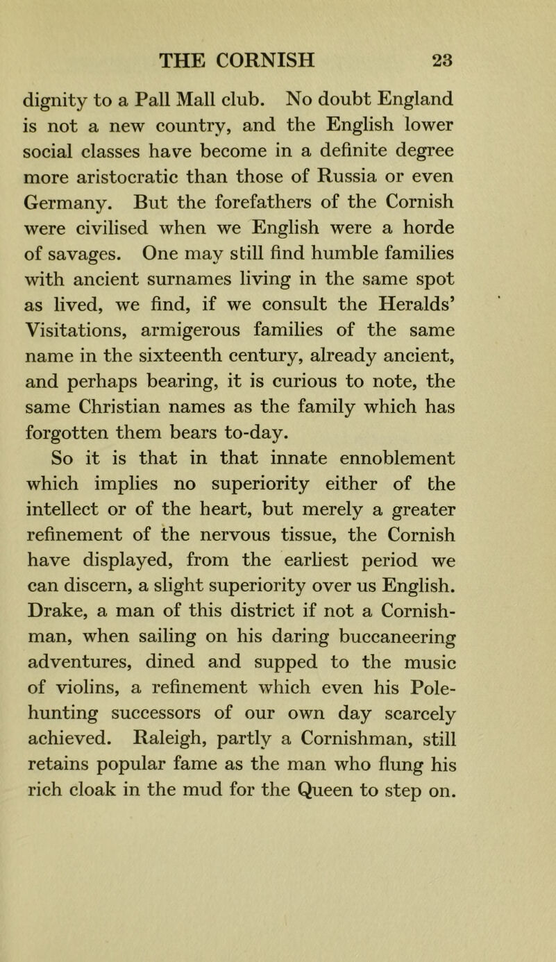 dignity to a Pall Mall club. No doubt England is not a new country, and the English lower social classes have become in a definite degree more aristocratic than those of Russia or even Germany. But the forefathers of the Cornish were civilised when we English were a horde of savages. One may still find humble families with ancient surnames living in the same spot as lived, we find, if we consult the Heralds’ Visitations, armigerous families of the same name in the sixteenth century, already ancient, and perhaps bearing, it is curious to note, the same Christian names as the family which has forgotten them bears to-day. So it is that in that innate ennoblement which implies no superiority either of the intellect or of the heart, but merely a greater refinement of the nervous tissue, the Cornish have displayed, from the earliest period we can discern, a slight superiority over us English. Drake, a man of this district if not a Cornish- man, when sailing on his daring buccaneering adventures, dined and supped to the music of violins, a refinement which even his Pole- hunting successors of our own day scarcely achieved. Raleigh, partly a Cornishman, still retains popular fame as the man who flung his rich cloak in the mud for the Queen to step on.
