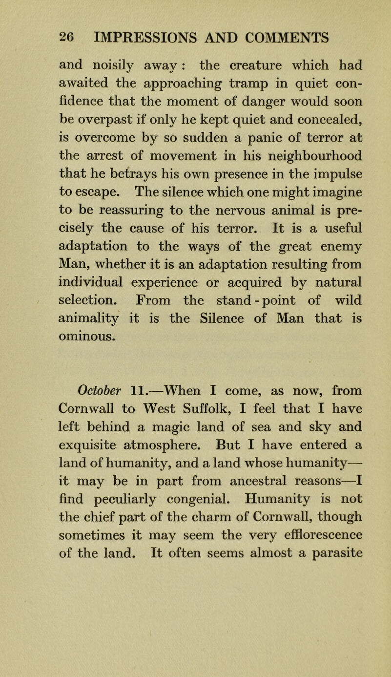 and noisily away: the creature which had awaited the approaching tramp in quiet con- fidence that the moment of danger would soon be overpast if only he kept quiet and concealed, is overcome by so sudden a panic of terror at the arrest of movement in his neighbourhood that he betrays his own presence in the impulse to escape. The silence which one might imagine to be reassuring to the nervous animal is pre- cisely the cause of his terror. It is a useful adaptation to the ways of the great enemy Man, whether it is an adaptation resulting from individual experience or acquired by natural selection. From the stand - point of wild animality it is the Silence of Man that is ominous. October 11.—When I come, as now, from Cornwall to West Suffolk, I feel that I have left behind a magic land of sea and sky and exquisite atmosphere. But I have entered a land of humanity, and a land whose humanity— it may be in part from ancestral reasons—I find peculiarly congenial. Humanity is not the chief part of the charm of Cornwall, though sometimes it may seem the very efflorescence of the land. It often seems almost a parasite