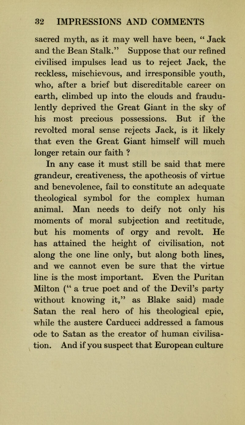 sacred myth, as it may well have been, “ Jack and the Bean Stalk.” Suppose that our refined civilised impulses lead us to reject Jack, the reckless, mischievous, and irresponsible youth, who, after a brief but discreditable career on earth, climbed up into the clouds and fraudu- lently deprived the Great Giant in the sky of his most precious possessions. But if the revolted moral sense rejects Jack, is it likely that even the Great Giant himself will much longer retain our faith ? In any case it must still be said that mere grandeur, creativeness, the apotheosis of virtue and benevolence, fail to constitute an adequate theological symbol for the complex human animal. Man needs to deify not only his moments of moral subjection and rectitude, but his moments of orgy and revolt. He has attained the height of civilisation, not along the one line only, but along both lines, and we cannot even be sure that the virtue line is the most important. Even the Puritan Milton (“a true poet and of the Devil’s party without knowing it,” as Blake said) made Satan the real hero of his theological epic, while the austere Carducci addressed a famous ode to Satan as the creator of human civilisa- tion. And if you suspect that European culture