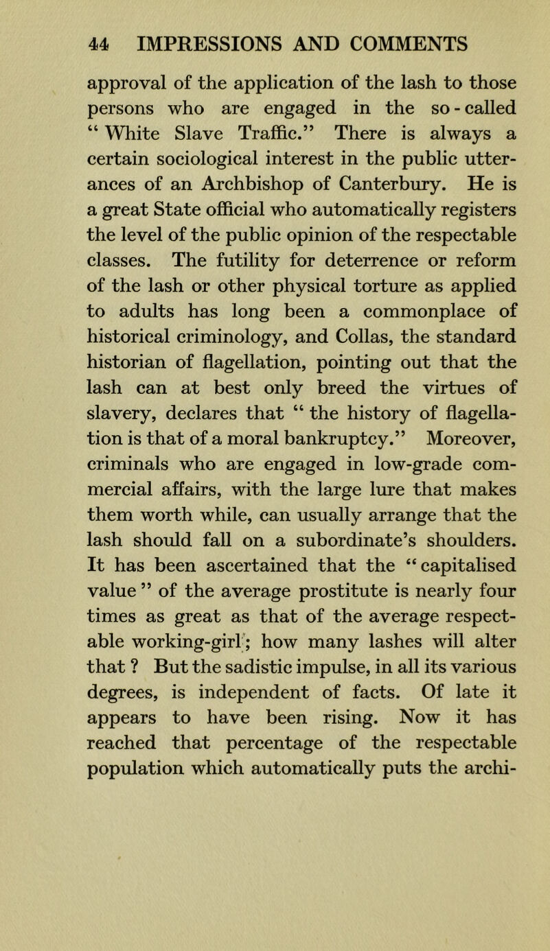 approval of the application of the lash to those persons who are engaged in the so - called “ White Slave Traffic.” There is always a certain sociological interest in the public utter- ances of an Archbishop of Canterbury. He is a great State official who automatically registers the level of the public opinion of the respectable classes. The futility for deterrence or reform of the lash or other physical torture as applied to adults has long been a commonplace of historical criminology, and Collas, the standard historian of flagellation, pointing out that the lash can at best only breed the virtues of slavery, declares that “ the history of flagella- tion is that of a moral bankruptcy.” Moreover, criminals who are engaged in low-grade com- mercial affairs, with the large lure that makes them worth while, can usually arrange that the lash should fall on a subordinate’s shoulders. It has been ascertained that the “capitalised value ” of the average prostitute is nearly four times as great as that of the average respect- able working-girl'; how many lashes will alter that ? But the sadistic impulse, in all its various degrees, is independent of facts. Of late it appears to have been rising. Now it has reached that percentage of the respectable population which automatically puts the archi-