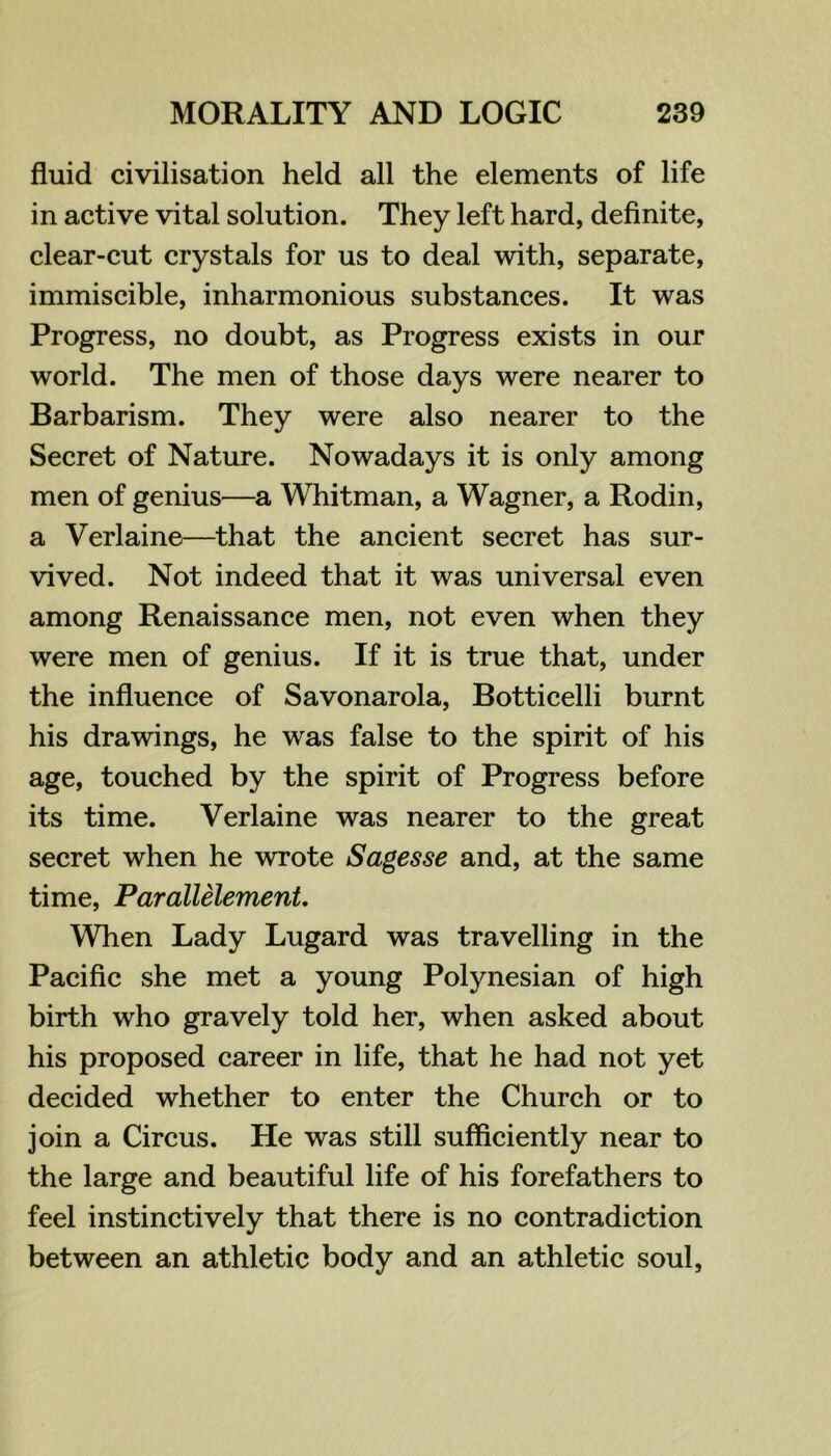 fluid civilisation held all the elements of life in active vital solution. They left hard, definite, clear-cut crystals for us to deal with, separate, immiscible, inharmonious substances. It was Progress, no doubt, as Progress exists in our world. The men of those days were nearer to Barbarism. They were also nearer to the Secret of Nature. Nowadays it is only among men of genius—a Whitman, a Wagner, a Rodin, a Verlaine—that the ancient secret has sur- vived. Not indeed that it was universal even among Renaissance men, not even when they were men of genius. If it is true that, under the influence of Savonarola, Botticelli burnt his drawings, he was false to the spirit of his age, touched by the spirit of Progress before its time. Verlaine was nearer to the great secret when he wrote Sagesse and, at the same time, Parallelement. When Lady Lugard was travelling in the Pacific she met a young Polynesian of high birth who gravely told her, when asked about his proposed career in life, that he had not yet decided whether to enter the Church or to join a Circus. He was still sufficiently near to the large and beautiful life of his forefathers to feel instinctively that there is no contradiction between an athletic body and an athletic soul,