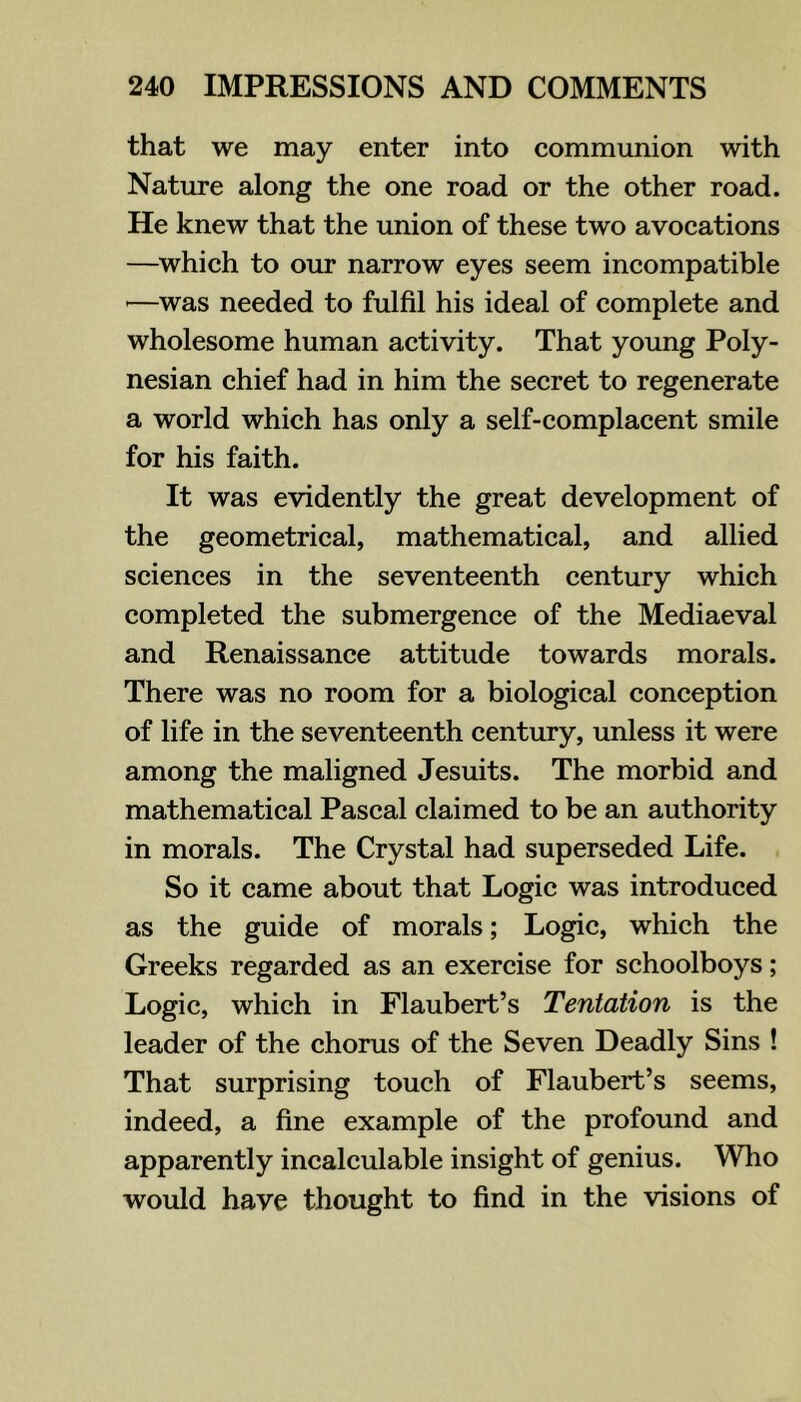 that we may enter into communion with Nature along the one road or the other road. He knew that the union of these two avocations —which to our narrow eyes seem incompatible '—was needed to fulfil his ideal of complete and wholesome human activity. That young Poly- nesian chief had in him the secret to regenerate a world which has only a self-complacent smile for his faith. It was evidently the great development of the geometrical, mathematical, and allied sciences in the seventeenth century which completed the submergence of the Mediaeval and Renaissance attitude towards morals. There was no room for a biological conception of life in the seventeenth century, unless it were among the maligned Jesuits. The morbid and mathematical Pascal claimed to be an authority in morals. The Crystal had superseded Life. So it came about that Logic was introduced as the guide of morals; Logic, which the Greeks regarded as an exercise for schoolboys; Logic, which in Flaubert’s Tentation is the leader of the chorus of the Seven Deadly Sins ! That surprising touch of Flaubert’s seems, indeed, a fine example of the profound and apparently incalculable insight of genius. Who would have thought to find in the visions of