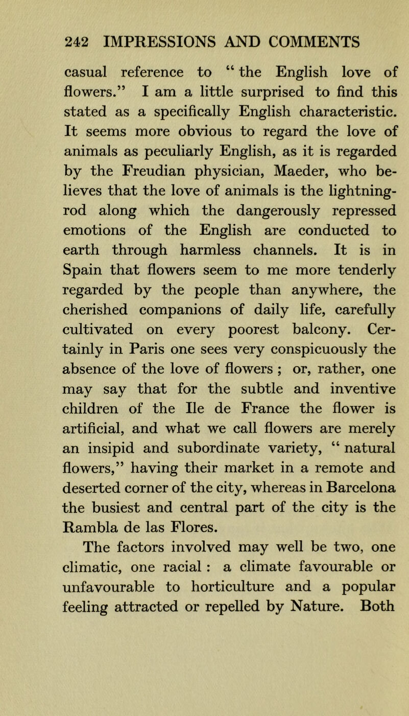 casual reference to “ the English love of flowers.” I am a little surprised to find this stated as a speeifically English characteristic. It seems more obvious to regard the love of animals as peculiarly English, as it is regarded by the Freudian physieian, Maeder, who be- lieves that the love of animals is the lightning- rod along which the dangerously repressed emotions of the English are conducted to earth through harmless channels. It is in Spain that flowers seem to me more tenderly regarded by the people than anywhere, the cherished companions of daily life, carefully cultivated on every poorest balcony. Cer- tainly in Paris one sees very conspicuously the absence of the love of flowers ; or, rather, one may say that for the subtle and inventive children of the He de France the flower is artificial, and what we call flowers are merely an insipid and subordinate variety, “ natural flowers,” having their market in a remote and deserted corner of the city, whereas in Barcelona the busiest and central part of the city is the Rambla de las Flores. The factors involved may well be two, one climatic, one racial: a climate favourable or unfavourable to hortieulture and a popular feeling attracted or repelled by Nature. Both