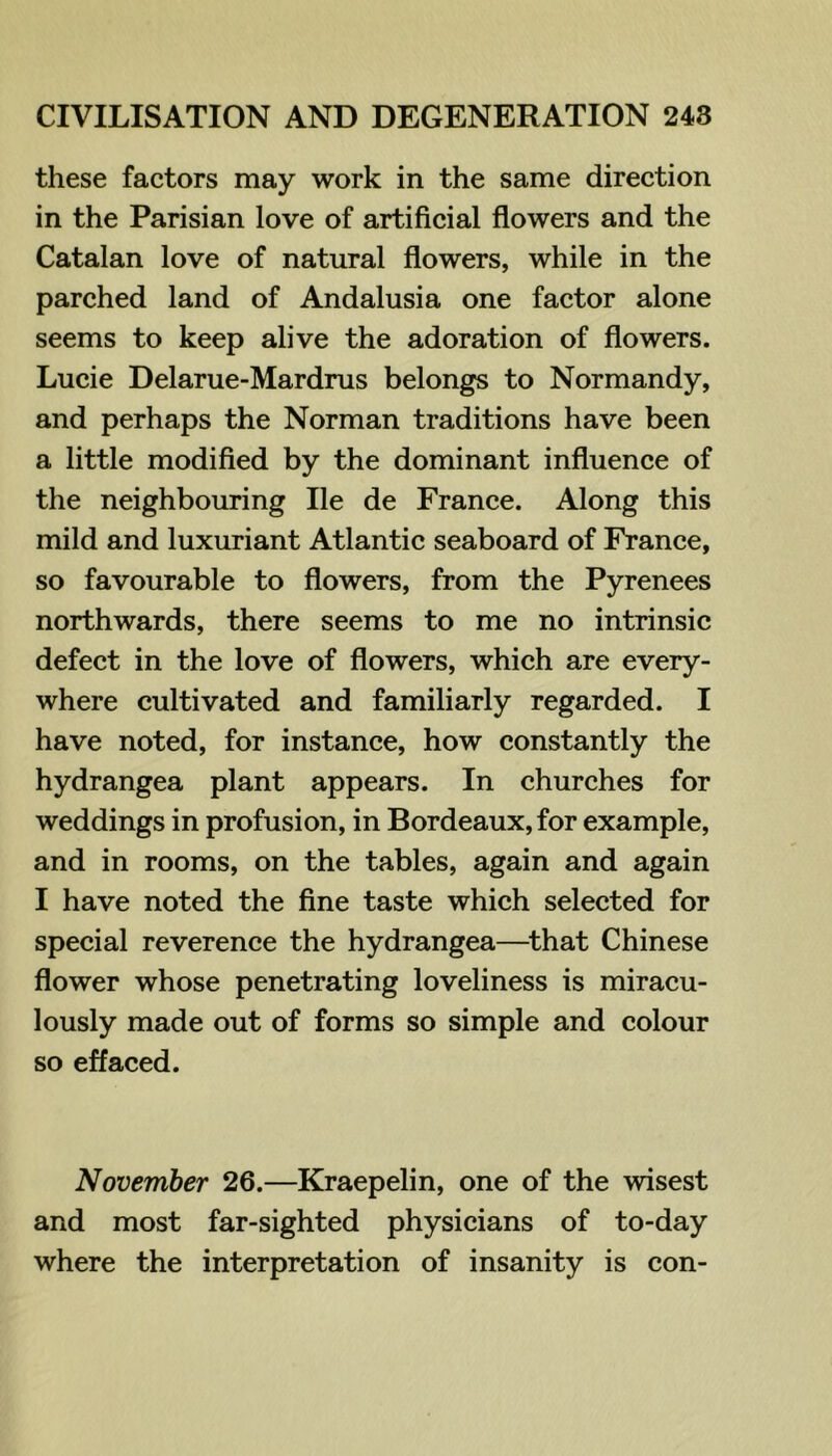 these factors may work in the same direction in the Parisian love of artificial flowers and the Catalan love of natural flowers, while in the parched land of Andalusia one factor alone seems to keep alive the adoration of flowers. Lucie Delarue-Mardrus belongs to Normandy, and perhaps the Norman traditions have been a little modified by the dominant influence of the neighbouring He de France. Along this mild and luxuriant Atlantic seaboard of France, so favourable to flowers, from the Pyrenees northwards, there seems to me no intrinsic defect in the love of flowers, which are every- where cultivated and familiarly regarded. I have noted, for instance, how constantly the hydrangea plant appears. In churches for weddings in profusion, in Bordeaux, for example, and in rooms, on the tables, again and again I have noted the fine taste which selected for special reverence the hydrangea—^that Chinese flower whose penetrating loveliness is miracu- lously made out of forms so simple and colour so effaced. November 26.—Kraepelin, one of the wisest and most far-sighted physicians of to-day where the interpretation of insanity is con-