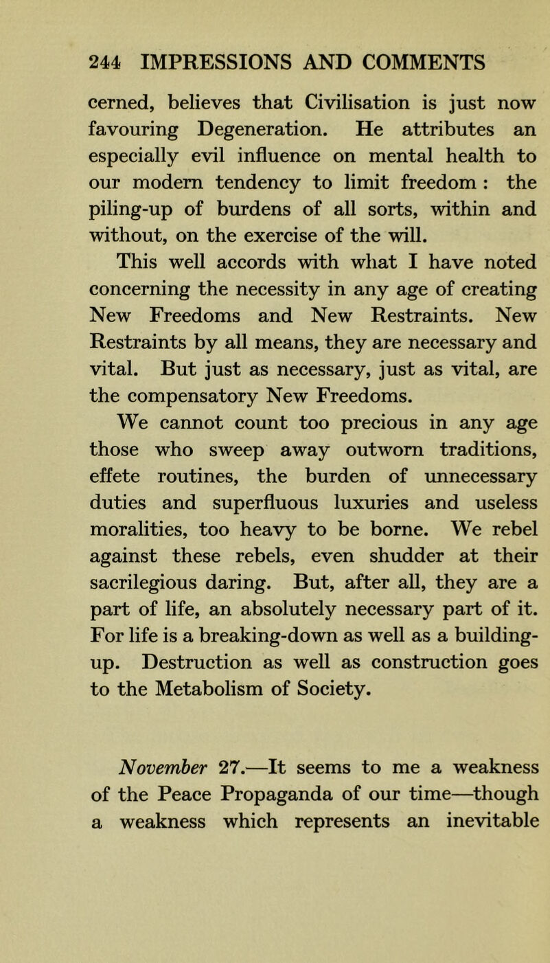 cerned, believes that Civilisation is just now favouring Degeneration. He attributes an especially evil influence on mental health to our modem tendency to limit freedom : the piling-up of burdens of all sorts, within and without, on the exercise of the will. This well accords with what I have noted concerning the necessity in any age of creating New Freedoms and New Restraints. New Restraints by all means, they are necessary and vital. But just as necessary, just as vital, are the compensatory New Freedoms. We cannot count too precious in any age those who sweep away outworn traditions, effete routines, the burden of imnecessary duties and superfluous luxuries and useless moralities, too heavy to be borne. We rebel against these rebels, even shudder at their sacrilegious daring. But, after all, they are a part of life, an absolutely necessary part of it. For life is a breaking-down as well as a building- up. Destruction as well as construction goes to the Metabolism of Society. November 27.—It seems to me a weakness of the Peace Propaganda of our time—^though a weakness which represents an inevitable