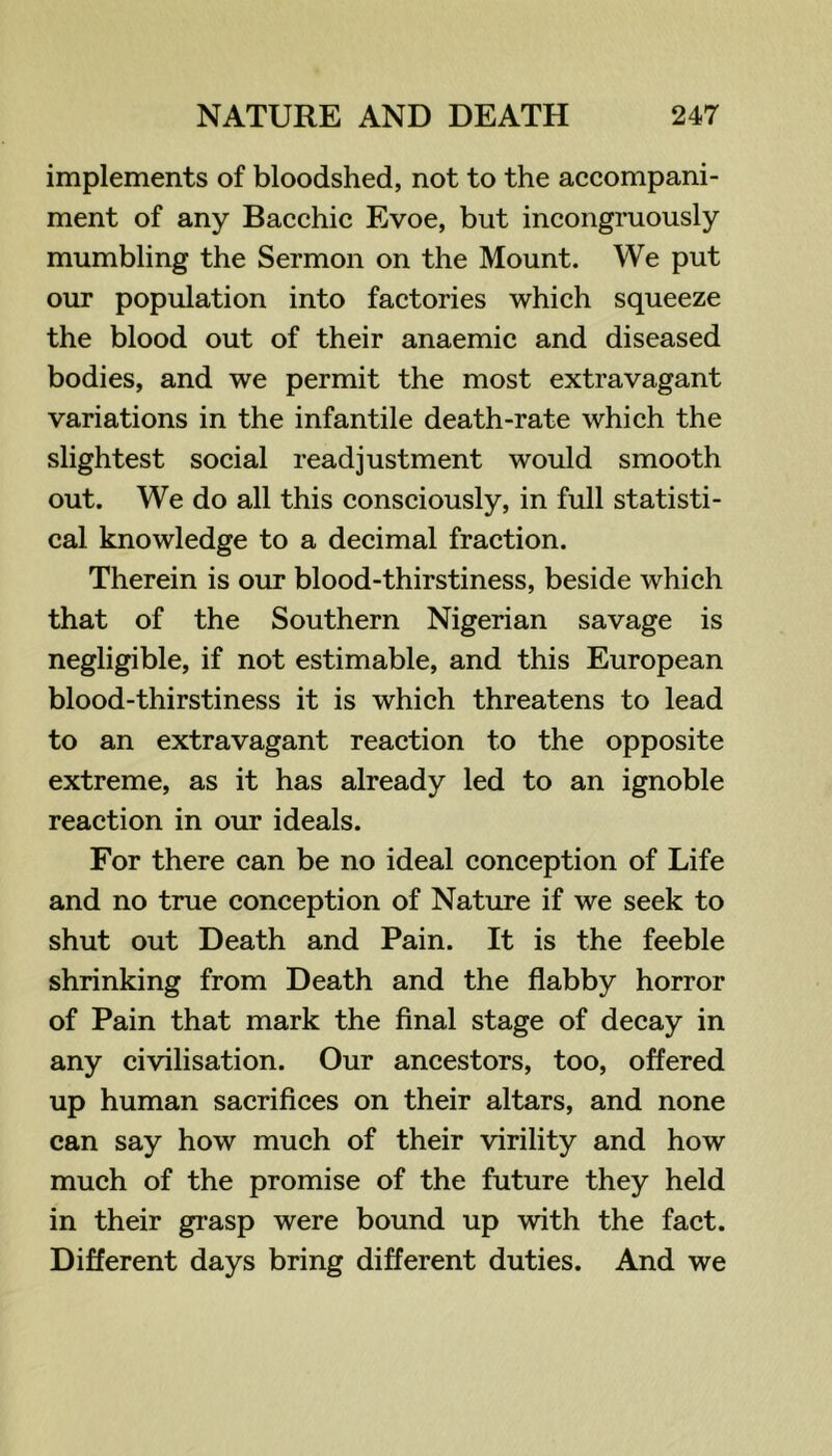 implements of bloodshed, not to the accompani- ment of any Bacchic Evoe, but incongruously mumbling the Sermon on the Mount. We put our population into factories which squeeze the blood out of their anaemic and diseased bodies, and we permit the most extravagant variations in the infantile death-rate which the slightest social readjustment would smooth out. We do all this consciously, in full statisti- cal knowledge to a decimal fraction. Therein is our blood-thirstiness, beside which that of the Southern Nigerian savage is negligible, if not estimable, and this European blood-thirstiness it is which threatens to lead to an extravagant reaction to the opposite extreme, as it has already led to an ignoble reaction in our ideals. For there can be no ideal conception of Life and no true conception of Nature if we seek to shut out Death and Pain. It is the feeble shrinking from Death and the flabby horror of Pain that mark the final stage of decay in any civilisation. Our ancestors, too, offered up human sacrifices on their altars, and none can say how much of their virility and how much of the promise of the future they held in their grasp were bound up with the fact. Different days bring different duties. And we