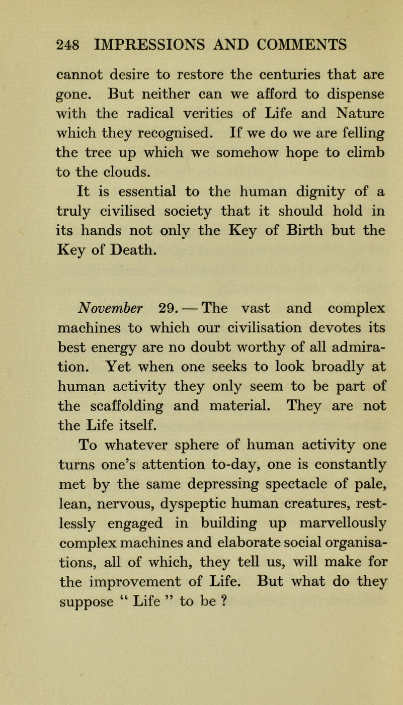 cannot desire to restore the centuries that are gone. But neither can we afford to dispense with the radical verities of Life and Nature which they recognised. If we do we are felling the tree up which we somehow hope to climb to the clouds. It is essential to the human dignity of a truly civilised society that it should hold in its hands not only the Key of Birth but the Key of Death. November 29. — The vast and complex machines to which our civilisation devotes its best energy are no doubt worthy of all admira- tion. Yet when one seeks to look broadly at human activity they only seem to be part of the scaffolding and material. They are not the Life itself. To whatever sphere of human activity one turns one’s attention to-day, one is constantly met by the same depressing spectacle of pale, lean, nervous, dyspeptic human creatures, rest- lessly engaged in building up marvellously complex machines and elaborate social organisa- tions, all of which, they tell us, will make for the improvement of Life. But what do they suppose “ Life ” to be ?