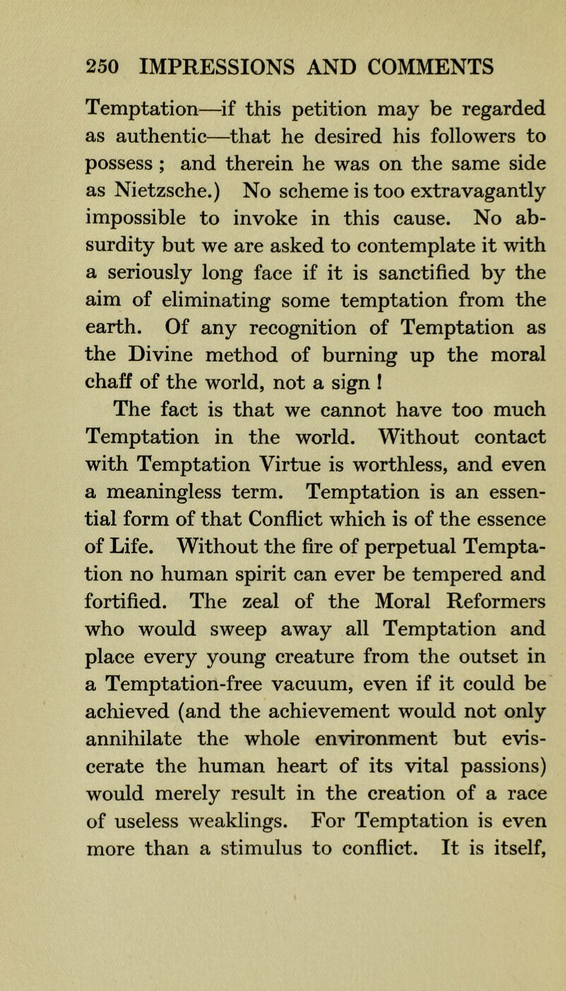 Temptation—if this petition may be regarded as authentic—^that he desired his followers to possess; and therein he was on the same side as Nietzsche.) No scheme is too extravagantly impossible to invoke in this cause. No ab- surdity but we are asked to contemplate it with a seriously long face if it is sanctified by the aim of eliminating some temptation from the earth. Of any recognition of Temptation as the Divine method of burning up the moral chaff of the world, not a sign ! The fact is that we cannot have too much Temptation in the world. Without contact with Temptation Virtue is worthless, and even a meaningless term. Temptation is an essen- tial form of that Conflict which is of the essence of Life. Without the fire of perpetual Tempta- tion no human spirit can ever be tempered and fortified. The zeal of the Moral Reformers who would sweep away all Temptation and place every young creature from the outset in a Temptation-free vacuum, even if it could be achieved (and the achievement would not only annihilate the whole environment but evis- cerate the human heart of its vital passions) would merely result in the creation of a race of useless weaklings. For Temptation is even more than a stimulus to conflict. It is itself.