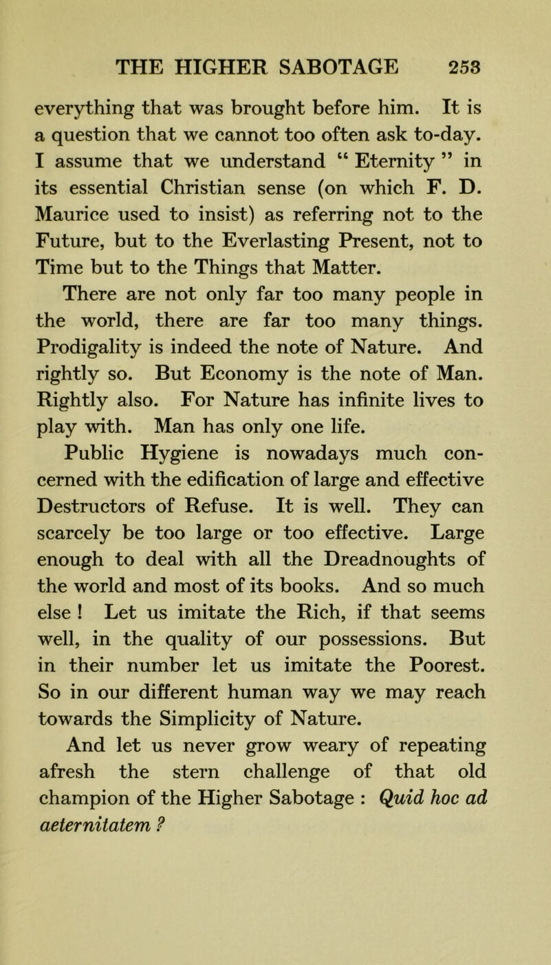 everything that was brought before him. It is a question that we cannot too often ask to-day. I assume that we understand “ Eternity ” in its essential Christian sense (on which F. D. Maurice used to insist) as referring not to the Future, but to the Everlasting Present, not to Time but to the Things that Matter. There are not only far too many people in the world, there are far too many things. Prodigality is indeed the note of Nature. And rightly so. But Economy is the note of Man. Rightly also. For Nature has infinite lives to play with. Man has only one life. Public Hygiene is nowadays much con- cerned with the edification of large and effective Destructors of Refuse. It is well. They can scarcely be too large or too effective. Large enough to deal with all the Dreadnoughts of the world and most of its books. And so much else ! Let us imitate the Rich, if that seems well, in the quality of our possessions. But in their number let us imitate the Poorest. So in our different human way we may reach towards the Simplicity of Nature. And let us never grow weary of repeating afresh the stern challenge of that old champion of the Higher Sabotage : Quid hoc ad aeternitatem ?