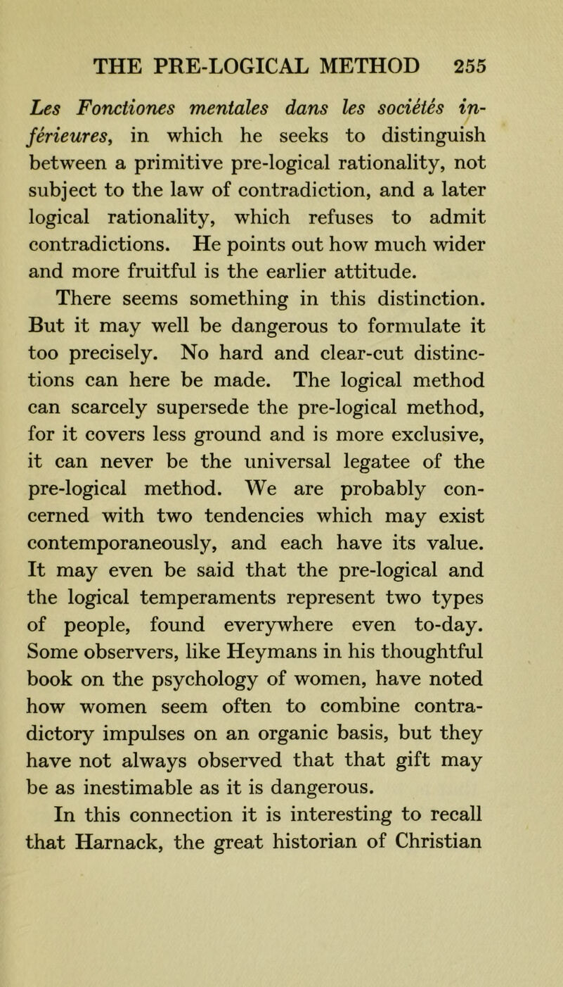 Les Fonciiones mentales dans les societes in- ferieures, in which he seeks to distinguish between a primitive pre-logieal rationality, not subject to the law of contradiction, and a later logical rationality, which refuses to admit contradictions. He points out how much wider and more fruitful is the earlier attitude. There seems something in this distinction. But it may well be dangerous to formulate it too precisely. No hard and clear-cut distinc- tions can here be made. The logical method can scarcely supersede the pre-logieal method, for it covers less ground and is more exclusive, it can never be the universal legatee of the pre-logical method. We are probably con- cerned with two tendencies which may exist contemporaneously, and each have its value. It may even be said that the pre-logical and the logical temperaments represent two types of people, found everywhere even to-day. Some observers, like Heymans in his thoughtful book on the psychology of women, have noted how women seem often to combine contra- dictory impulses on an organic basis, but they have not always observed that that gift may be as inestimable as it is dangerous. In this connection it is interesting to recall that Harnack, the great historian of Christian