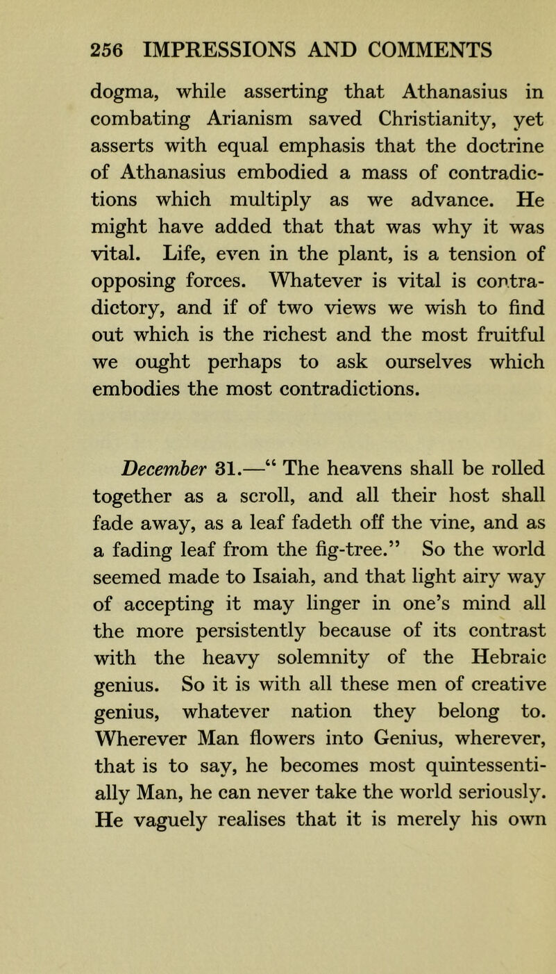 dogma, while asserting that Athanasius in combating Arianism saved Christianity, yet asserts with equal emphasis that the doctrine of Athanasius embodied a mass of contradic- tions which multiply as we advance. He might have added that that was why it was vital. Life, even in the plant, is a tension of opposing forces. Whatever is vital is contra- dictory, and if of two views we wish to find out which is the richest and the most fruitful we ought perhaps to ask ourselves which embodies the most contradictions. December 31.—“ The heavens shall be rolled together as a scroll, and all their host shall fade away, as a leaf fadeth off the vine, and as a fading leaf from the fig-tree.” So the world seemed made to Isaiah, and that light airy way of accepting it may linger in one’s mind all the more persistently because of its contrast with the heavy solemnity of the Hebraic genius. So it is with all these men of creative genius, whatever nation they belong to. Wherever Man flowers into Genius, wherever, that is to say, he becomes most quintessenti- ally Man, he can never take the world seriously. He vaguely realises that it is merely his own