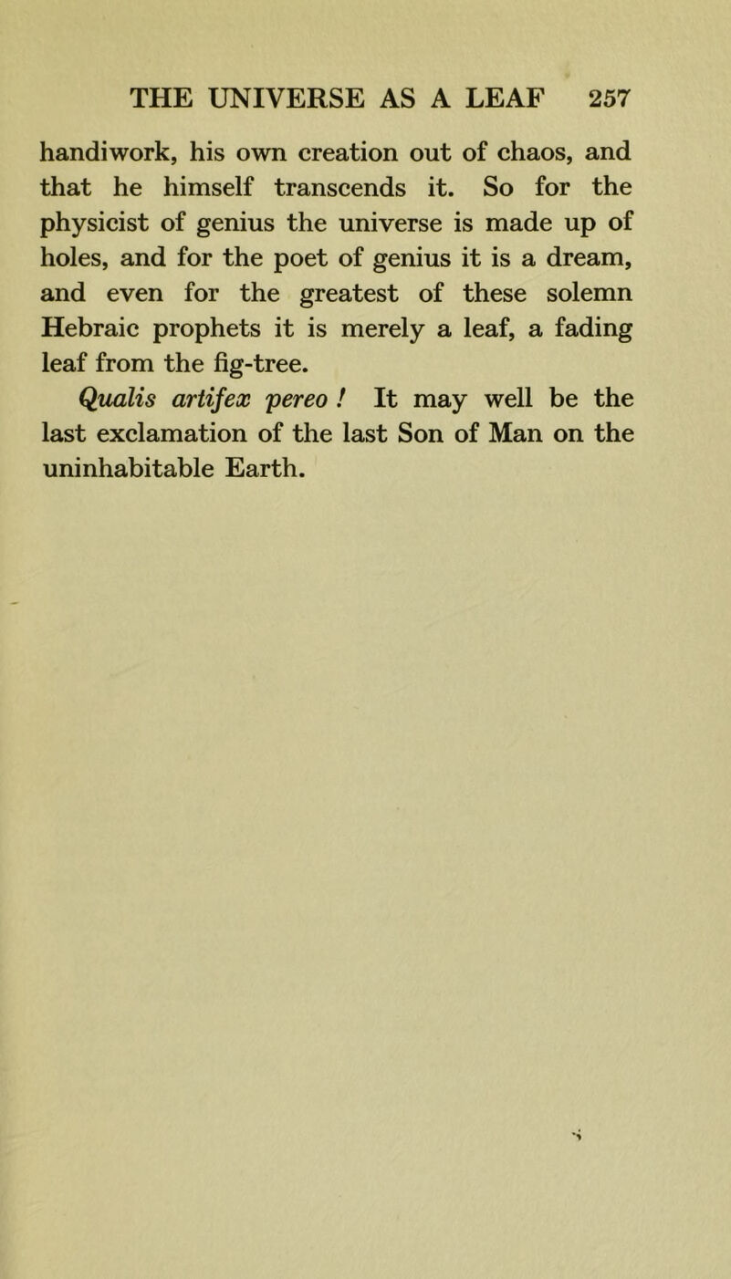 handiwork, his own creation out of chaos, and that he himself transcends it. So for the physicist of genius the universe is made up of holes, and for the poet of genius it is a dream, and even for the greatest of these solemn Hebraic prophets it is merely a leaf, a fading leaf from the fig-tree. Qualis artifex pereo ! It may well be the last exclamation of the last Son of Man on the uninhabitable Earth.