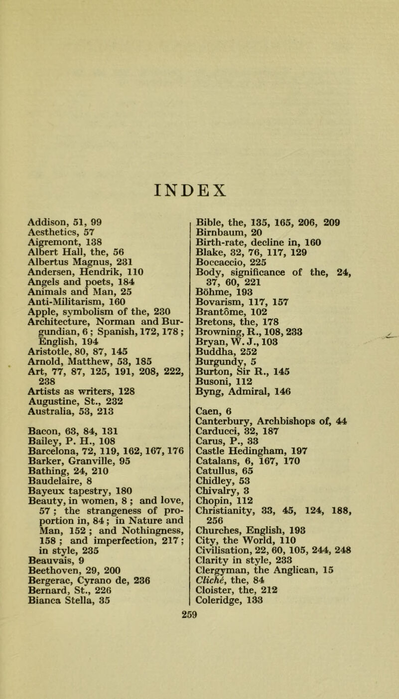 INDEX Addison, 51, 99 Aesthetics, 57 Aigremont, 138 Albert Hall, the, 56 Albertus Magnus, 231 Andersen, Hendrik, 110 Angels and poets, 184 Animals and Man, 25 Anti-Militarism, 160 Apple, symbolism of the, 230 Architecture, Norman and Bur- gundian, 6; Spanish, 172,178; English, 194 Aristotle, 80, 87, 145 Arnold, Matthew, 53, 185 Art, 77, 87, 125, 191, 208, 222, 238 Artists as writers, 128 Augustine, St., 232 Australia, 53, 213 Bacon, 63, 84, 131 Bailey, P. H., 108 Barcelona, 72, 119, 162,167,176 Barker, Granville, 95 Bathing, 24, 210 Baudelaire, 8 Bayeux tapestry, 180 Beauty, in women, 8 ; and love, 57 ; the strangeness of pro- portion in, 84; in Nature and Man, 152 ; and Nothingness, 158 ; and imperfection, 217; in style, 235 Beauvais, 9 Beethoven, 29, 200 Bergerac, Cyrano de, 236 Bernard, St., 226 Bianca Stella, 35 Bible, the, 135, 165, 206, 209 Birnbaum, 20 Birth-rate, decline in, 160 Blake, 32, 76, 117, 129 Boccaccio, 225 Body, significance of the, 24, 37, 60, 221 Bbhme, 193 Bovarism, 117, 157 Brantome, 102 Bretons, the, 178 Browning, R., 108,233 Bryan, W. J., 103 Buddha, 252 Burgundy, 5 Burton, Sir R., 145 Busoni, 112 Byng, Admiral, 146 Caen, 6 Canterbury, Archbishops of, 44 Carducci, 32, 187 Cams, P., 33 Castle Hedingham, 197 Catalans, 6, 167, 170 Catullus, 65 Chidley, 53 Chivalry, 3 Chopin, 112 Christianity, 33, 45, 124, 188, 256 Churches, English, 193 City, the World, 110 Civilisation, 22, 60, 105, 244, 248 Clarity in style, 233 Clergyman, the Anglican, 15 Clichi, the, 84 Cloister, the, 212 Coleridge, 1^