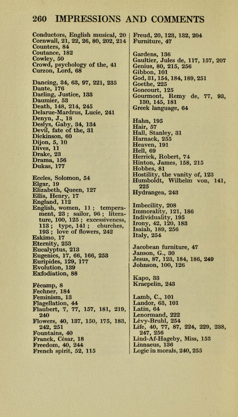 Conductors, English musical, 20 Cornwall, 21, 22, 26, 80, 202, 214 Counters, 84 Coutance, 182 Cowley, 50 Crowd, psychology of the, 41 Curzon, Lord, 68 Dancing, 34, 63, 97, 221, 235 Dante, 176 Darling, Justice, 133 Daumier, 53 Death, 148, 214, 245 Delarue-Mardrus, Lucie, 241 Denyn, J., 18 Deslys, Gaby, 34, 134 Devil, fate of the, 31 Dickinson, 60 Dijon, 5, 10 Dives, 11 Drake, 23 Drama, 156 Dukas, 177 Eccles, Solomon, 54 Elgar, 19 Elizabeth, Queen, 127 Ellis, Henry, 17 England, 112 English, women, 11 ; tempera- ment, 23 ; sailor, 96 ; litera- ture, 100, 125 ; excessiveness, 113 ; type, 141 ; churches, 193 ; love of flowers, 242 Eskimo, 17 Eternity, 253 Eucalyptus, 213 Eugenics, 17, 66, 166, 253 Euripides, 129, 177 Evolution, 139 Exfodiation, 88 Fdcamp, 8 Fechner, 184 Feminism, 13 Flagellation, 44 Flaubert, 7, 77, 157, 181, 219, 240 Flowers, 40, 137, 150, 175, 183, 242, 251 Fountains, 40 Franck, C6sar, 18 Freedom, 40, 244 French spirit, 52, 115 Freud, 20, 123, 132, 204 Furniture, 47 Gardens, 136 Gaultier, Jules de, 117, 157, 207 Genius, 80, 215, 256 Gibbon,101 God, 31,154,184,189,251 Goethe, 225 Goncourt, 125 Gourmont, Remy de, 77, 93, 130, 145, 181 Greek language, 64 Hahn, 195 Hair, 57 Hall, Stanley, 31 Harnack, 255 Heaven, 191 Hell, 69 Herrick, Robert, 74 Hinton, James, 158, 215 Hobbes, 81 Hostility, the vanity of, 123 Humboldt, Wilhelm von, 141, 225 Hydrangea, 243 Imbecility, 208 Immorality, 121, 186 Individuality, 195 Irony, 42, 120, 183 Isaiah, 189, 256 Italy, 254 Jacobean furniture, 47 Janson, G., 30 Jesus, 87, 123, 184, 186, 249 Johnson, 100, 126 Kapo, 33 Kraepelin, 243 Lamb, C., 101 Landor, 63, 101 Latin, 64 Lenormand, 222 L6vy-Bruhl, 254 Life, 40, 77, 87, 224, 229, 238, 247, 256 Lind-Af-Hageby, Miss, 153 Linnaeus, 136 Logic in morals, 240,255