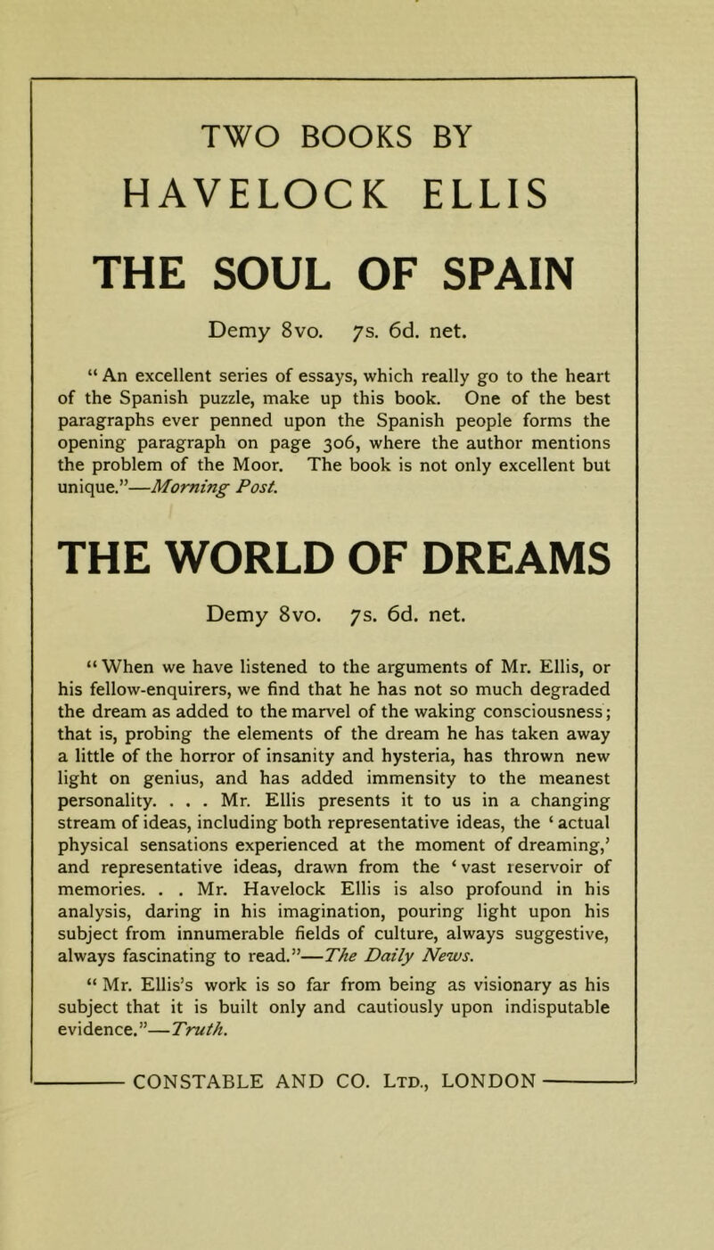 TWO BOOKS BY HAVELOCK ELLIS THE SOUL OF SPAIN Demy 8vo. ys. 6d. net. “ An excellent series of essays, which really go to the heart of the Spanish puzzle, make up this book. One of the best paragraphs ever penned upon the Spanish people forms the opening paragraph on page 306, where the author mentions the problem of the Moor. The book is not only excellent but unique.”—Morning Post. THE WORLD OF DREAMS Demy 8vo. 7s. 6d. net. “When we have listened to the arguments of Mr. Ellis, or his fellow-enquirers, we find that he has not so much degraded the dream as added to the marvel of the waking consciousness; that is, probing the elements of the dream he has taken away a little of the horror of insanity and hysteria, has thrown new light on genius, and has added immensity to the meanest personality. . . . Mr. Ellis presents it to us in a changing stream of ideas, including both representative ideas, the ‘ actual physical sensations experienced at the moment of dreaming,’ and representative ideas, drawn from the ‘ vast reservoir of memories. . . Mr. Havelock Ellis is also profound in his analysis, daring in his imagination, pouring light upon his subject from innumerable fields of culture, always suggestive, always fascinating to read.”—The Daily News. “ Mr. Ellis’s work is so far from being as visionary as his subject that it is built only and cautiously upon indisputable evidence.”—Truth.
