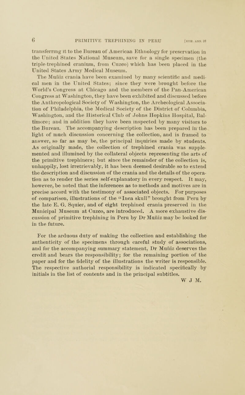 transferring it to the Bureau of American Ethnology for preservation in the United States National Museum, save for a single specimen (the triple-trephined cranium, from Cuzco) which has been placed in the United States Army Medical Museum. The Mufiiz crania have been examined by many scientific and medi- cal men in the United States; since they were brought before the World’s Congress at Chicago and the members of the Pan-American Congress at Washington, they have been exhibited and discussed before the Anthropological Society of Washington, the Archeological Associa- tion of Philadelphia, the Medical Society of the District of Columbia, Washington, and the Historical Club of Johns Hopkins Hospital, Bal- timore; and in addition they have been inspected by many visitors to the Bureau. The accompanying description has been prepared in the light of much discussion concerning the collection, and is framed to answer, so far as may be, the principal inquiries made by students. As originally made, the collection of trephined crania was supple- mented and illumined by the collateral objects representing the arts of the primitive trephiners; but since the remainder of the collection is, unhappily, lost irretrievably, it has been deemed desirable so to extend the description and discussion of the crania and the details of the opera- tion as to render the series self-explanatory in every respect. It may, however, be noted that the inferences as to methods and motives are in precise accord with the testimony of associated objects. For purposes of comparison, illustrations of the “Inca skull” brought from Peru by the late E. G. Squier, and of eight trephined crania preserved in the Municipal Museum at Cuzco, are introduced. A more exhaustive dis- cussion of primitive trephining in Peru by Dr Mufiiz may be looked for in the future. For the arduous duty of making the collection and establishing the authenticity of the specimens through careful study of associations, and for the accompanying summary statement, Dr Mufiiz deserves the credit and bears the responsibility; for the remaining portion of the paper and for the fidelity of the illustrations the writer is responsible. The respective authorial responsibility is indicated specifically by initials in the list of contents and in the principal subtitles. W J M.