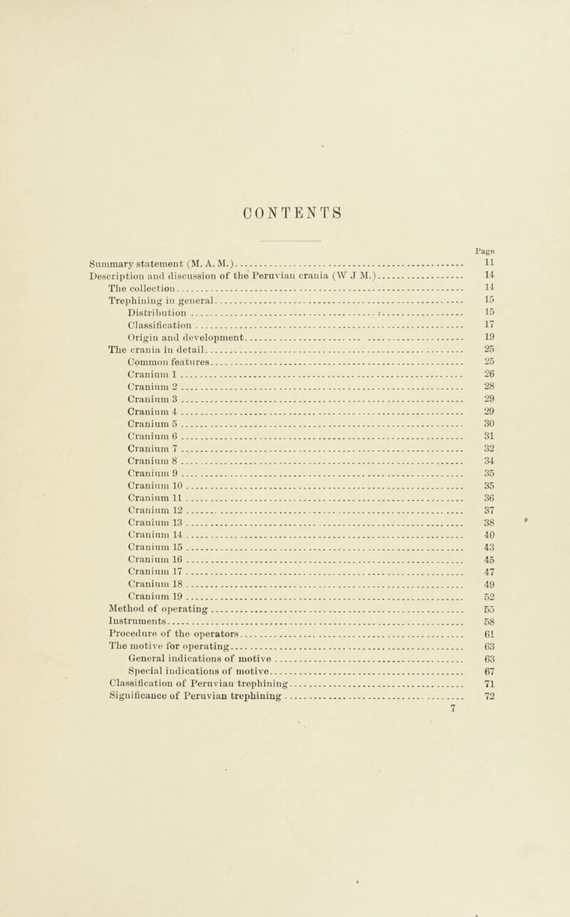 CONTENTS Summary statement (M. A. M.) Description and discussion of the Peruvian crania (W J M.) The collection Trephining in general Distribution Classification Origin and development The crania in detail Common features Cranium 1 Cranium 2 Cranium 3 Cranium 4 Cranium 5 Cranium 6 Cranium 7 Cranium 8 Cranium 9 Cranium 10 Cranium 11 Cranium 12 Cranium 13 Cranium 14 Cranium 15 Cranium 16 Cranium 17 Cranium 18 Cranium 19 Method of operating Instruments Procedure of the operators The motive for operating General indications of motive Special indications of motive Classification of Peruvian trephining Significance of Peruvian trephining 7 Page 11 14 14 15 15 17 19 25 25 26 28 29 29 30 31 32 34 35 35 36 37 38 40 43 45 47 49 52 55 58 61 63 63 67 71 »