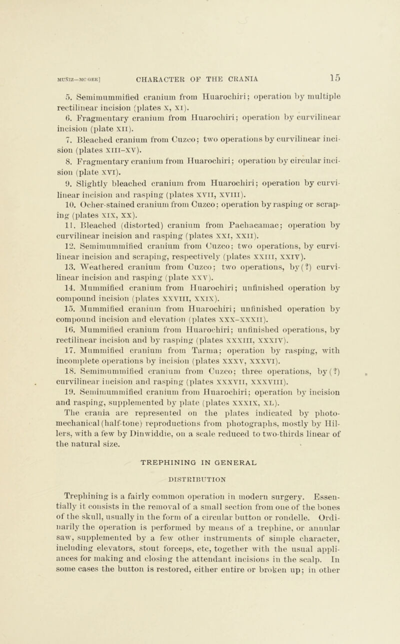 5. Semimummified cranium from Huarochiri; operation by multiple rectilinear incision (plates x, xi). 6. Fragmentary cranium from Huarochiri; operation by curvilinear incision (plate xii). 7. Bleached cranium from Cuzco; two operations by curvilinear inci- sion (plates xiii—xv). 8. Fragmentary cranium from Huarochiri; operation by circular inci- sion (plate xvi). 9. Slightly bleached cranium from Huarochiri; operation by curvi- linear incision and rasping (plates xvii, xviii). 10. Oclier-stained cranium from Cuzco; operation by rasping or scrap- ing (plates xix, xx). 11. Bleached (distorted) cranium from Pachacamac; operation by curvilinear incision and rasping (plates xxi, xxii). 12. Semiinummified cranium from Cuzco; two operations, by curvi- linear incision and scraping, respectively (plates xxiii, xxiv). 13. Weathered cranium from Cuzco; two operations, by(?) curvi- linear incision and rasping (plate xxv). 14. Mummified cranium from Huarochiri; unfinished operation by compound incision (plates xxvm, xxix). 15. Mummified cranium from Huarochiri; unfinished operation by compound incision and elevation (plates xxx-xxxii). 16. Mummified cranium from Huarochiri; unfinished operations, by rectilinear incision and by rasping (plates xxxiii, xxxiv). 17. Mummified cranium from Tarma; operation by rasping, with incomplete operations by incision (plates xxxv, xxxvi). 18. Semimummified cranium from Cuzco; three operations, by(?) curvilinear incision and rasping (plates xxxvii, xxxviii). 19. Semimummified cranium from Huarochiri; operation by incision and rasping, supplemented by plate (plates xxxix, xl). The crania are represented on the plates indicated by photo- mechanical (half-tone) reproductions from photographs, mostly by Hil- lers, with a few by Dinwiddle, on a scale reduced to two-thirds linear of the natural size. trephining in general DISTRIBUTION Trephining is a fairly common operation in modern surgery. Essen- tially it consists in the removal of a small section from one of the bones of the skull, usually in the form of a circular button or rondelle. Ordi- narily the operation is performed by means of a trephine, or annular saw, supplemented by a few other instruments of simple character, including elevators, stout forceps, etc, together with the usual appli- ances for making and closing the attendant incisions in the scalp. In some cases the button is restored, either entire or broken up; in other