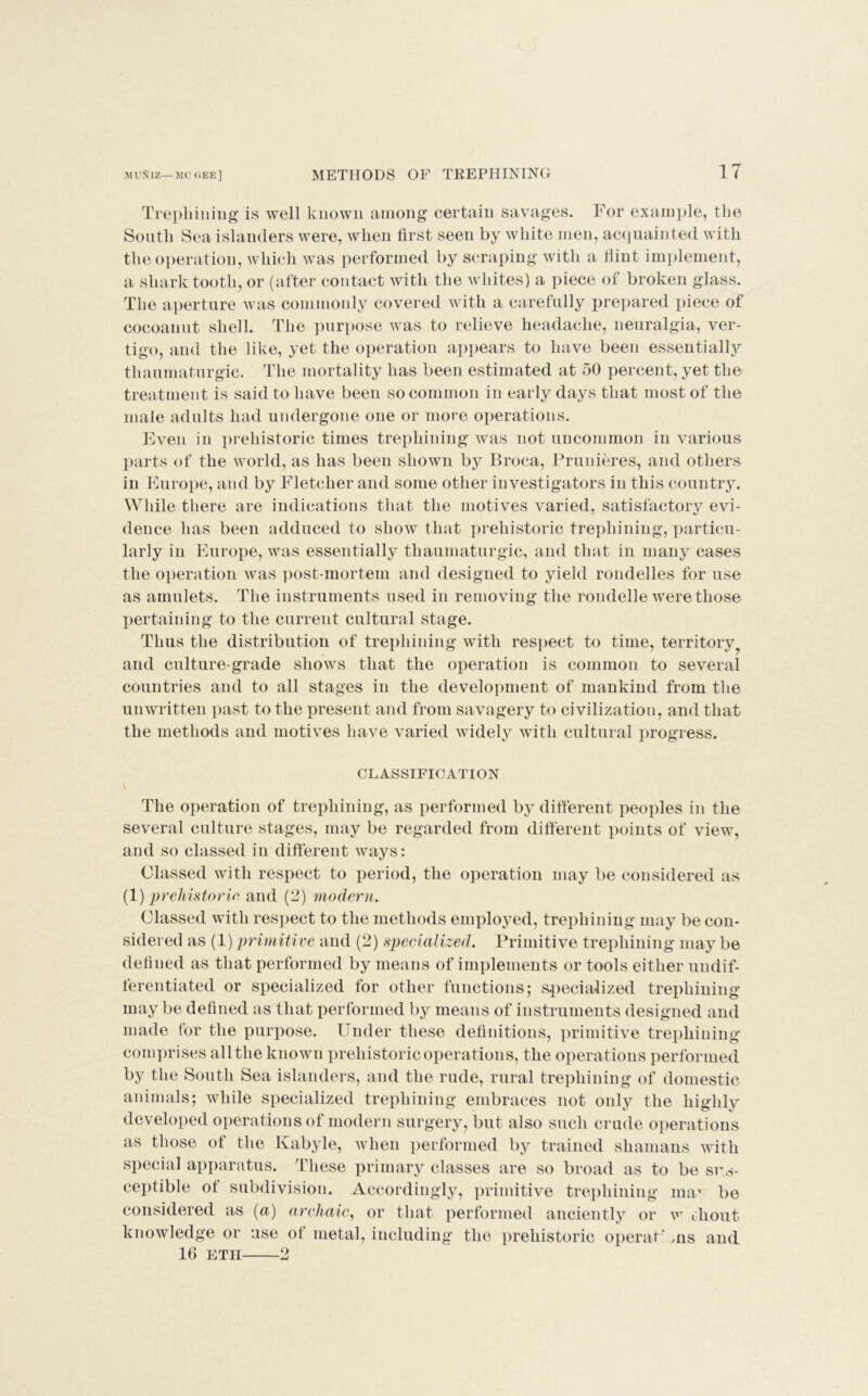 Trephining is well known among certain savages. For example, the South Sea islanders were, when first seen by white men, acquainted with the operation, which was performed by scraping with a Hint implement, a shark tooth, or (after contact with the whites) a piece of broken glass. The aperture was commonly covered with a carefully prepared piece of cocoanut shell. The purpose was to relieve headache, neuralgia, ver- tigo, and the like, yet the operation appears to have been essentially thaumaturgic. The mortality has been estimated at 50 percent, yet the treatment is said to have been so common in early days that most of the male adults had undergone one or more operations. Even in prehistoric times trephining was not uncommon in various parts of the world, as has been shown by Broca, Prunieres, and others in Europe, and by Fletcher and some other investigators in this country. While there are indications that the motives varied, satisfactory evi- dence has been adduced to show that prehistoric trephining, particu- larly in Europe, was essentially thaumaturgic, and that in many cases the operation was post-mortem and designed to yield rondelles for use as amulets. The instruments used in removing the rondelle were those pertaining to the current cultural stage. Thus the distribution of trephining with respect to time, territory and culture-grade shows that the operation is common to several countries and to all stages in the development of mankind from the unwritten past to the present and from savagery to civilization, and that the methods and motives have varied widely with cultural progress. CLASSIFICATION The operation of trephining, as performed by different peoples in the several culture stages, may be regarded from different points of view, and so classed in different ways: Classed with respect to period, the operation may be considered as (1) 'prehistoric, and (2) modern. Classed with respect to the methods employed, trephining may be con- sidered as (1) primitive and (2) specialized. Primitive trephining may be defined as that performed by means of implements or tools either undif- ferentiated or specialized for other functions; specialized trephining may be defined as that performed by means of instruments designed and made tor the purpose. Under these definitions, primitive trephining comprises allthe known prehistoric operations, the operations performed by the South Sea islanders, and the rude, rural trephining of domestic animals; while specialized trephining embraces not only the highly developed operations of modern surgery, but also such crude operations as those ot the Kabyle, when performed by trained shamans with special apparatus. These primary classes are so broad as to be sus- ceptible of subdivision. Accordingly, primitive trephining ma* be considered as (a) archaic, or that performed anciently or w thout knowledge or use of metal, including the prehistoric operaf ms and 10 ETII