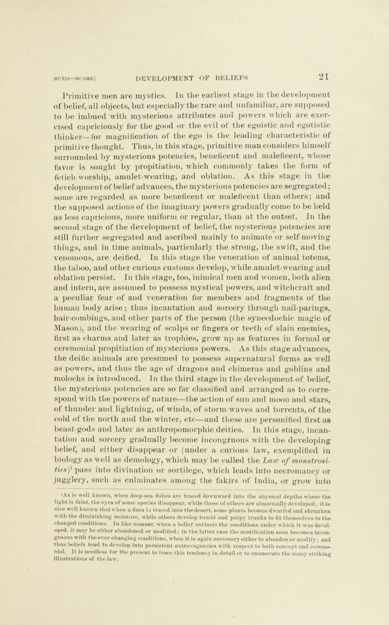 Primitive men are mystics. In the earliest stage in the development of belief, all objects, but especially the rare and unfamiliar, are supposed to be imbued with mysterious attributes and powers which are exer- cised capriciously for the good or the evil ot the egoistic and egotistic thinker—for magnification of the ego is the leading characteristic of primitive thought. Thus, in this stage, primitive man considers himself surrounded by mysterious potencies, beneficent and maleficent, whose favor is sought by propitiation, which commonly takes the form of fetich-worship, amulet-wearing, and oblation. As this stage in the development of belief advances, the mysterious potencies are segregated; some are regarded as more beneficent or maleficent than others; and the supposed actions of the imaginary powers gradually come to be held as less capricious, more uniform or regular, than at the outset. In the second stage of the development of belief, the mysterious potencies are still further segregated and ascribed mainly to animate or self-moving things, and in time animals, particularly the strong, the swift, and the venomous, are deified. In this stage the veneration of animal totems, the taboo, and other curious customs develop, while amulet-wearing and oblation persist. In this stage, too, inimical men and women, both, alien and intern, are assumed to possess mystical powers, and witchcraft and a peculiar fear of and veneration for members and fragments of the human body arise; thus incantation and sorcery through nail-parings, hair-combings, and other parts of the person (the synecdochic magic of Mason), and the wearing of scalps or fingers or teeth of slain enemies, first as charms and later as trophies, grow up as features in formal or ceremonial propitiation of mysterious powers. As this stage advances, the deific animals are presumed to possess supernatural forms as well as powers, and thus the age of dragons and chimeras and goblins and molochs is introduced. In the third stage in the development of belief, the mysterious potencies are so far classified and arranged as to corre- spond with the powers of nature—the action of sun and moon and stars, of thunder and lightning, of winds, of storm-waves and torrents, of the cold of the north and the winter, etc—and these are personified first as beast-gods and later as anthropomorphic deities. In this stage, incan- tation and sorcery gradually become incongruous with the developing belief, and either disappear or (under a curious law, exemplified in biology as well as demology, which may be called the Law of monstrosi- ties)1 pass into divination or sortilege, which leads into necromancy or jugglery, such as culminates among the fakirs of India, or grow into ‘As is well known, when deep-sea fishes are traced downward into the abysmal depths where the light is iaint, the eyes of some species disappear, while those of others are abnormally developed; it is also well known thatwhen a flora is traced into thedcsert, some plants become dwarfed and shrunken with the diminishing moisture, while others develop tumid and pulpy trunks to fit themselves to the changed conditions. In like manner, when a belief outlasts the conditions under which it was devel- oped, it may be either abandoned or modified; in the latter case the modification soon becomes incon- gruous with the ever-changing condit ions, when it is again necessary either to abandon or modify; and thus beliefs tend to develop into persistent extravagancies with respect to both concept and ceremo- nial. It is needless for the present to trace this tendency in detail or to enumerate the many striking illustrations of the law.