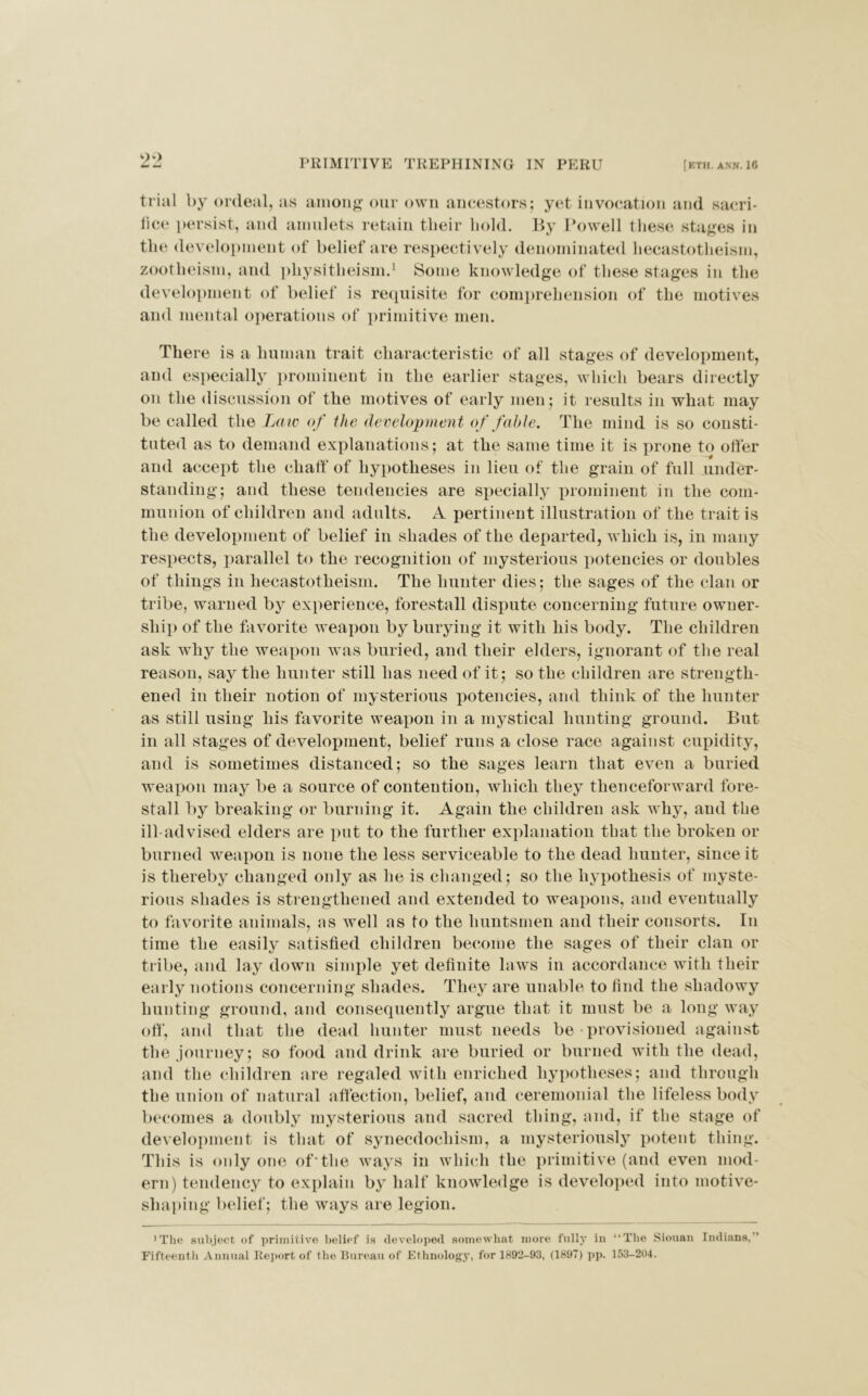 m* — PRIMITIVE TREPHINING IN PERU [ETH. ANN. 16 trial by ordeal, as among our own ancestors; yet invocation and sacri- fice persist, and amulets retain their hold. By Powell these stages in the development of belief are respectively denominated hecastotheism, zootheism, and physitheism.1 Some knowledge of these stages in the development of belief is requisite for comprehension of the motives and mental operations of primitive men. There is a human trait characteristic of all stages of development, and especially prominent in the earlier stages, which bears directly on the discussion of the motives of early men; it results in what may be called the Law of the development of fable. The mind is so consti- tuted as to demand explanations; at the same time it is prone to otter and accept the chaff of hypotheses in lieu of the grain of full under- standing; and these tendencies are specially prominent in the com- munion of children and adults. A pertinent illustration of the trait is the development of belief in shades of the departed, which is, in many respects, parallel to the recognition of mysterious potencies or doubles of things in hecastotheism. The hunter dies; the sages of the clan or tribe, warned by experience, forestall dispute concerning future owner- ship of the favorite weapon by burying it with his body. The children ask why the weapon was buried, and their elders, ignorant of the real reason, say the hunter still lias need of it; so the children are strength- ened in their notion of mysterious potencies, and think of the hunter as still using his favorite weapon in a mystical hunting ground. But in all stages of development, belief runs a close race against cupidity, and is sometimes distanced; so the sages learn that even a buried weapon may be a source of contention, which they thenceforward fore- stall by breaking or burning it. Again the children ask why, and the ill-advised elders are put to the further explanation that the broken or burned weapon is none the less serviceable to the dead hunter, since it is thereby changed only as he is changed; so the hypothesis of myste- rious shades is strengthened and extended to weapons, and eventually to favorite animals, as well as to the huntsmen and their consorts. In time the easily satisfied children become the sages of their clan or tribe, and lay down simple yet definite laws in accordance with their early notions concerning shades. They are unable to find the shadowy hunting ground, and consequently argue that it must be a long way oft', and that the dead hunter must needs be-provisioned against the journey; so food and drink are buried or burned with the dead, and the children are regaled with enriched hypotheses; and through the union of natural affection, belief, and ceremonial the lifeless body becomes a doubly mysterious and sacred thing, and, if the stage of development is that of synecdocliism, a mysteriously potent thing. This is only one of'the ways in which the primitive (and even mod- ern) tendency to explain by half knowledge is developed into motive- shaping belief; the ways are legion. 'The subject of primitive belief is developed somewhat more fully in “The Siouan Indians, Fifteenth Annual Report of the Bureau of Ethnology, for 1892-93, (1897) pp. 153-204.