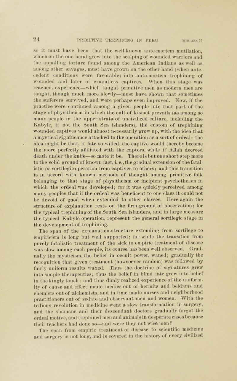 so it must have been that the well-known ante-mortem mutilation, which on the one hand grew into the scalping of wounded warriors and the appalling torture found among the American Indians as well as among other savages, must have grown on the other hand (when ante- cedent conditions were favorable) into ante-mortem trephining of wounded and later of woundless captives. When this stage was reached, experience—which taught primitive men as modern men are taught, though much more slowly—must have shown that sometimes the sufferers survived, and were perhaps even improved. Now, if the practice were continued among a given people into that part of the stage of physitheism in which the cult of kismet prevails (as among so many people in the upper strata of uncivilized culture, including the Kabyle, if not the South Sea islanders), the custom of trephining wounded captives would almost necessarily grow up, with the idea that a mystical significance attached to the operation as a sort of ordeal; the idea might be that, if fate so willed, the captive would thereby become the more perfectly affiliated with the captors, while if Allah decreed death under the knife—so mote it be. There is but one short step more to the solid ground of known fact, i. e., the gradual extension of the fatal- istic, or sortilegicoperation from captives to others; and this transition is in accord with known methods of thought among primitive folk belonging to that stage of physitheism or incipient psychotheism in which the ordeal was developed; for it was quickly perceived among many peoples that if the ordeal was beneficent to one class it could not be devoid of good when extended to other classes. Here again the structure of explanation rests on the firm ground of observation; for the typical trephining of the South Sea islanders, and in large measure the typical Kabyle operation, represent the general sortilegic stage in the development of trephining. The span of the explanation-structure extending from sortilege to empiricism is long but well supported; for while the transition from purely fatalistic treatment of the sick to empiric treatment of disease was slow among each people, its course has been well observed. Grad- ually the mysticism, the belief in occult power, waned; gradually the recognition that given treatment (howsoever random) was followed by fairly uniform results waxed. Thus the doctrine of signatures grew into simple therapeutics; thus the belief in blind fate grew into belief in the kingly touch; and thus dimly realized experience ot the uniform- ity of cause and effect made medics out of hermits and beldams and chemists out of alchemists, and in time made nurses and neighborhood practitioners out of sedate and observant men and women. With the tedious revolution in medicine went a slow transformation in surgery, and the shamans and their descendant doctors gradually forgot the ordeal motive, and trephined men and animals in desperate cases because their teachers had done so—and were they not wise men ? The span from empiric treatment of disease to scientific medicine and surgery is not long, and is covered in the history of every civilized