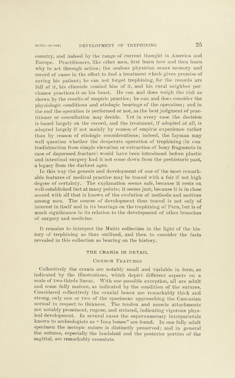 country, and indeed by the range of current thought in America and Europe. Practitioners, like other men, first learn how and then learn why to act through action; the zealous physician scans memory and record of cases in the effort to find a treatment which gives promise of saving his patient; he can not forget trephining, for the records are full of it, his clientele remind him of it, and his rural neighbor per- chance practices it on his beast, lie can and does weigh the risk as shown by the results of empiric practice; he can and does consider the physiologic conditions and etiologic bearings of the operation; and in the end the operation is performed or not, as the best judgment of prac- titioner or consultation may decide. Yet in every case the decision is based largely on the record, and the treatment, if adopted at all, is adopted largely if not mainly by reason of empiric experience rather than by reason of etiologic considerations; indeed, the layman may well question whether the desperate operation of trephining (in con- tradistinction from simple elevation or extraction of bony fragments in case of depressed fracture) would have been introduced before plastic and intestinal surgery had it not come down from the prehistoric past, a legacy from the darkest ages. In this way the genesis and development of one of the most remark- able features of medical practice may be traced with a fair if not high degree of certainty. The explanation seems safe, because it rests on well-established fact at many points; it seems just, because it is in close accord with all that is known of the evolution of methods and motives among men. The course of development thus traced is not only of interest in itself and in its bearings on the trephining of Peru, but is of much significance in its relation to the development of other branches of surgery and medicine. It remains to interpret the Muniz collection in the light of the his- tory of trephining as thus outlined, and then to consider the facts revealed in this collection as bearing on the history. THE CRANIA IN DETAIL Common Features Collectively the crania are notably small and variable in form, as indicated by the illustrations, which depict different aspects on a scale of two-thirds linear. With one possible exception, all are adult and some fully mature, as indicated by the condition of the sutures. Considered collectively the cranial bones are remarkably thick and strong, only one or two of the specimens approaching the Caucasian normal in respect to thinness. The tendon and muscle attachments are notably prominent, rugose, and striated, indicating vigorous phys- ical development. In several cases the supernumerary interparietals known to archeologists as u Inca bones'’ are found. In one fully adult specimen the metopic suture is distinctly preserved; and in general the sutures, especially the lambdoid and the posterior portion of the sagittal, are remarkably crenulate.