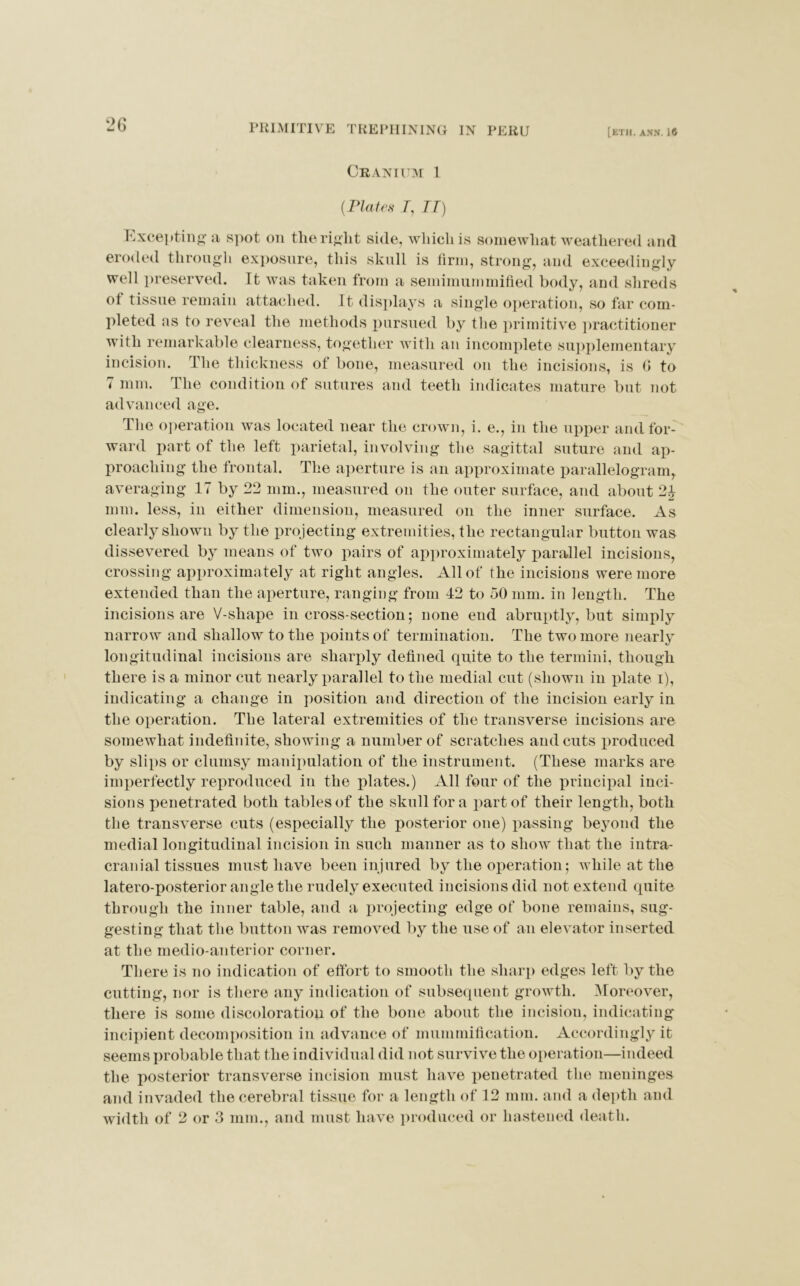 Cranium 1 {Plates 7, II) Excepting a spot on tlie right side, which is somewhat weathered and eroded through exposure, this skull is firm, strong, and exceedingly well preserved. It was taken from a semimummified body, and shreds of tissue remain attached. It displays a single operation, so far com- pleted as to reveal the methods pursued by the primitive practitioner with remarkable clearness, together with an incomplete supplementary incision. The thickness ot bone, measured on the incisions, is G to 7 mm. The condition of sutures and teeth indicates mature but not advanced age. The operation was located near the crown, i. e., in the upper and for- ward part of the left parietal, involving the sagittal suture and ap- proaching the frontal. The aperture is an approximate parallelogram, averaging 17 by 22 mm., measured on the outer surface, and about 2| mm. less, in either dimension, measured on the inner surface. As clearly shown by the projecting extremities, the rectangular button was dissevered by means of two pairs of approximately parallel incisions, crossing approximately at right angles. Allot the incisions were more extended than the aperture, ranging from 42 to 50 mm. in length. The incisions are V-shape in cross-section; none end abruptly, but simply narrow and shallow to the points of termination. The two more nearly longitudinal incisions are sharply defined quite to the termini, though there is a minor cut nearly parallel to the medial cut (shown in plate i), indicating a change in position and direction of the incision early in the operation. The lateral extremities of the transverse incisions are somewhat indefinite, showing a number of scratches and cuts produced by slips or clumsy manipulation of the instrument. (These marks are imperfectly reproduced in the plates.) All four of the principal inci- sions penetrated both tables of the skull for a part of their length, both the transverse cuts (especially the posterior one) passing beyond the medial longitudinal incision in such manner as to show that the intra- cranial tissues must have been injured by the operation; while at the latero-posterior angle the rudely executed incisions did not extend quite through the inner table, and a projecting edge of bone remains, sug- gesting that the button was removed by the use of an elevator inserted at the medio-anterior corner. There is no indication of effort to smooth the sharp edges left by the cutting, nor is there any indication of subsequent growth. Moreover, there is some discoloration of the bone about the incision, indicating incipient decomposition in advance of mummification. Accordingly it seems probable that the individual did not survive the operation—indeed the posterior transverse incision must have penetrated the meninges and invaded the cerebral tissue for a length of 12 mm. and a depth and width of 2 or 3 mm., and must have produced or hastened death.