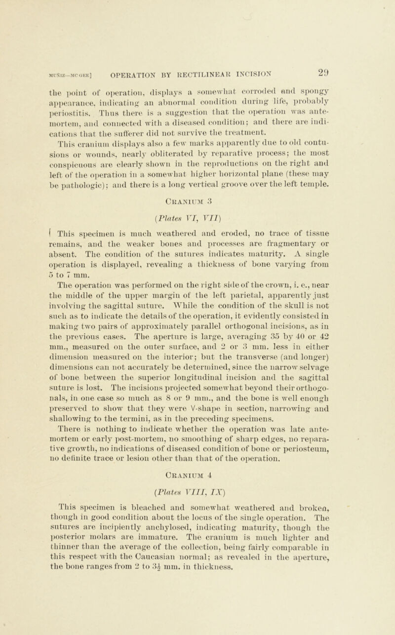 MUNIZ—MC GKE] OPERATION BY RECTILINEAR INCISION the point of operation, displays a somewhat corroded and spongy appearance, indicating an abnormal condition during life, probably periostitis. Thus there is a suggestion that the operation was ante- mortem, and connected with a diseased condition; and there are indi- cations that the sufferer did not survive the treatment. This cranium displays also a few marks apparently due to old contu- sions or wounds, nearly obliterated by reparative process; the most conspicuous are clearly shown in the reproductions on the right and left of the operation in a somewhat higher horizontal plane (these may be pathologic); and there is a long vertical groove over the left temple. Cranium 3 {Plates VI, VII) I This specimen is much weathered and eroded, no trace of tissue remains, and the weaker bones and processes are fragmentary or absent. The condition of the sutures indicates maturity. A single operation is displayed, revealing a thickness of bone varying from 5 to 7 mm. The operation was performed on the l ight side of the crown, i. e., near the middle of the upper margin of the left parietal, apparently just involving the sagittal suture. While the condition of the skull is not such as to indicate the details of the operation, it evidently consisted in making two pairs of approximately parallel orthogonal incisions, as in the previous cases. The aperture is large, averaging 35 by 40 or 42 mm., measured on the outer surface, and 2 or 3 mm. less in either dimension measured on the interior; but the transverse (and longer) dimensions can not accurately be determined, since the narrow selvage of bone between the superior longitudinal incision and the sagittal suture is lost. The incisions projected somewhat beyond their orthogo- nals, in one case so much as 8 or 9 mm., and the bone is well enough preserved to show that they were V-shape in section, narrowing and shallowing to the termini, as in the preceding specimens. There is nothing to indicate whether the operation was late ante- mortem or early post-mortem, no smoothing of sharp edges, no repara- tive growth, no indications of diseased condition of bone or periosteum, no definite trace or lesion other than that of the operation. Cranium 4 {Plates VIII, IX) This specimen is bleached and somewhat weathered and broken, though in good condition about the locus of the single operation. The sutures are incipiently anchylosed, indicating maturity, though the posterior molars are immature. The cranium is much lighter and thinner than the average of the collection, being fairly comparable in this respect with the Caucasian normal; as revealed in the aperture, the bone ranges from 2 to 34 mm. in thickness.