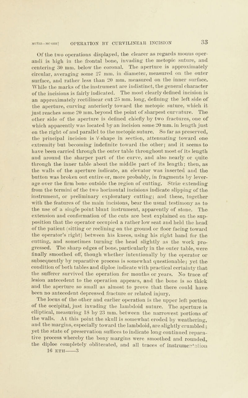 MUNIZ—MC GEE] OPERATION BY CURVILINEAR INCISION 33 Of the two operations displayed, the clearer as regards modus oper- andi is high in the frontal bone, invading the metopic suture, and centering 30 mm. below the coronal. The aperture is approximately circular, averaging some 27 mm. in diameter, measured on the outer surface, and rather less than 20 mm. measured on the inner surface. While the marks of the instrument are indistinct, the general character of the incisions is fairly indicated. The most clearly defined incision is an approximately rectilinear cut 25 mm. long, defining the left side of the aperture, curving anteriorly toward the metopic suture, which it just reaches some 20 mm. beyond the point of sharpest curvature. The other side of the aperture is defined chiefly by two fractures, one of which apparently was located by an incision some 20 mm. in length just on the right of and parallel to the metopic suture. So far as preserved, the principal incision is V-shape in section, attenuating toward one extremity but becoming indefinite toward the other; and it seems to have been carried through the outer table throughout most of its length and around the sharper part of the curve, and also nearly or quite through the inner table about the middle part of its length ; then, as the walls of the aperture indicate, an elevator was inserted and the button was broken out entire or, more probably, in fragments by lever- age over the firm bone outside the region of cutting. Striae extending from the termini of the two horizontal incisions indicate slipping of the instrument, or preliminary exploratory cutting; and these, together with the features of the main incisions, bear the usual testimony as to the use of a single point blunt instrument, apparently of stone. The extension and conformation of the cuts are best explained on the sup- position that the operator occupied a rather low seat and held the head of the patient (sitting or reclining on the ground or floor facing toward the operator’s right) between his knees, using his right hand for the cutting, and sometimes turning the head slightly as the work pro- gressed. The sharp edges of bone, particularly in the outer table, were finally smoothed off, though whether intentionally by the operator or subsequently by reparative process is somewhat questionable; yet the condition of both tables and diploe indicate with practical certainty that the sufferer survived the operation for months or years. Xo trace of lesion antecedent to the operation appears, and the bone is so thick and the aperture so small as almost to prove that there could have been no antecedent depressed fracture or related injury. The locus of the other and earlier operation is the upper left portion of the occipital, just invading the lambdoid suture. The aperture is elliptical, measuring 18 by 23 mm. between the narrowest portions of the walls. At this point the skull is somewhat eroded by weathering, and the margins, especially toward the lambdoid, are slightly crumbled; yet the state of preservation suffices to indicate long continued repara- tive process whereby the bony margins were smoothed and rounded, the diploe completely obliterated, and all traces of instrumentation