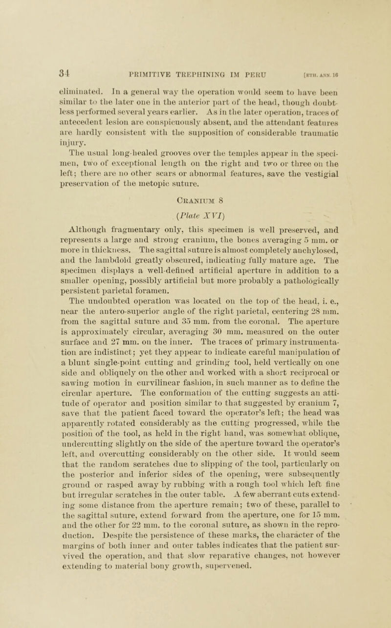 31 eliminated. Jn a general way the operation would seem to have been similar to the later one in the anterior part of the head, though doubt- less performed several years earlier. As in the later operation, traces of antecedent lesion are conspicuously absent, and the attendant features are liardly consistent with the supposition of considerable traumatic injury. The usual long-liealed grooves over the temples appear in the speci- men, two of exceptional length on the right and two or three on the left; there are no other scars or abnormal features, save the vestigial preservation of the metopic suture. Cranium 8 (Plate XVI) Although fragmentary only, this specimen is well preserved, and represents a large and strong cranium, the bones averaging 5 mm. or more in thickness. The sagittal suture is almost completely anchylosed, and the lambdoid greatly obscured, indicating fully mature age. The specimen displays a well-defined artificial aperture in addition to a smaller opening, possibly artificial but more probably a pathologically persistent parietal foramen. The undoubted operation was located on the top of the head, i. e., near the antero-superior angle of the right parietal, centering 28 mm. from the sagittal suture and 35 mm. from the coronal. The aperture is approximately circular, averaging 30 mm. measured on the outer surface and 27 mm. on the inner. The traces of primary instrumenta- tion are indistinct ; yet they appear to indicate careful manipulation of a blunt single-point cutting and grinding tool, held vertically on one side and obliquely on the other and worked with a short reciprocal or sawing motion in curvilinear fashion, in such manner as to define the circular aperture. The conformation of the cutting suggests an atti- tude of operator and position similar to that suggested by cranium 7, save that the patient faced toward the operator’s left; the head was apparently rotated considerably as the cutting progressed, while the position of the tool, as held in the right hand, was somewhat oblique, undercutting slightly on the side of the aperture toward the operator’s left, and overcutting considerably on the other side. It would seem that the random scratches due to slipping of the tool, particularly on the posterior and inferior sides of the opening, were subsequently ground or rasped away by rubbing with a rough tool which left fine but irregular scratches in the outer table. A few aberrant cuts extend- ing some distance from the aperture remain; two of these, parallel to the sagittal suture, extend forward from the aperture, one for 15 mm. and the other for 22 mm. to the coronal suture, as shown in the repro- duction. Despite the persistence of these marks, the character of the margins of both inner and outer tables indicates that the patient sur- vived the operation, and that slow reparative changes, not however extending to material bony growth, supervened.