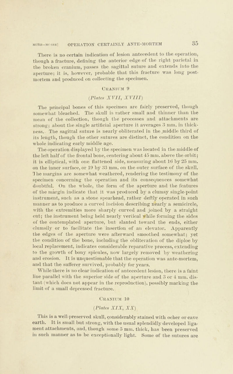 MUNIZ—MC GEE] OPERATION CERTAINLY ANTE-MORTEM 35 There is no certain indication of lesion antecedent to the operation, though, a fracture, defining the anterior edge of the right parietal in the broken cranium, passes the sagittal suture and extends into the aperture; it is, however, probable that this fracture was long post- mortem and produced on collecting the specimen. Cranium 9 (.Plates XVII, XVIII) The principal bones of this specimen are fairly preserved, though somewhat bleached. The skull is rather small and thinner than the mean of the collection, though the processes and attachments are strong; about the single artificial aperture it averages 3 mm. in thick- ness. The sagittal suture is nearly obliterated in the .middle third of its length, though the other sutures are distinct, the condition on the whole indicating early middle age. The operation displayed by the specimen was located in the middle of the left half of the frontal bone, centering about 43 mm. above the orbit; it is elliptical, with one flattened side, measuring about 10 by 25 mm. on the inner surface, or 19 by 33 mm. on the outer surface of the skull. Themargins are somewhat weathered, rendering the testimony of the specimen concerning the operation and its consequences somewhat doubtful. On the whole, the form of the aperture and the features of the margin indicate that it was produced by a clumsy single-point instrument, such as a stone spearhead, rather deftly operated in such manner as to produce a curved incision describing nearly a semicircle, with the extremities more sharply curved and joined by a straight cut; the instrument being held nearly vertical while forming the sides of the contemplated aperture, but slanted toward the ends, either clumsily or to facilitate the insertion of an elevator. Apparently the edges of the aperture were afterward smoothed somewhat; yet the condition of the bone, including the obliteration of the diploe by local replacement, indicates considerable reparative process, extending to the growth of bony spicules, now largely removed by weathering and erosion. It is unquestionable that the operation was ante-mortem, and that the sufferer survived, probably for years. While there is no clear indication of antecedent lesion, there is a faint line parallel with the superior side of the aperture and 3 or 4 mm. dis- tant (which does not appear in the reproduction), possibly marking the limit of a small depressed fracture. Cranium 10 (.Plates XIX, XX) This is a well-preserved skull, considerably stained with ocher or cave earth. It is small but strong, with the usual splendidly developed liga- ment attachments, and, though some 5 mm. thick, has been preserved in such manner as to be exceptionally light. Some of the sutures are
